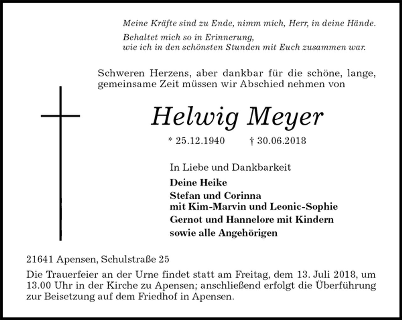 <p>Meine Kräfte sind zu Ende, nimm mich, Herr, in deine Hände.<br />Behaltet mich so in Erinnerung,<br />wie ich in den schönsten Stunden mit Euch zusammen war.<br />Schweren Herzens, aber dankbar für die schöne, lange,<br />gemeinsame Zeit müssen wir Abschied nehmen von<br />Helwig Meyer<br />* 25.12.1940 † 30.06.2018<br />In Liebe und Dankbarkeit<br />Deine Heike<br />Stefan und Corinna<br />mit Kim-Marvin und Leonic-Sophie<br />Gernot und Hannelore mit Kindern<br />sowie alle Angehörigen<br />21641 Apensen, Schulstraße 25<br />Die Trauerfeier an der Urne findet statt am Freitag, dem 13. Juli 2018, um<br />13.00 Uhr in der Kirche zu Apensen; anschließend erfolgt die Überführung<br />zur Beisetzung auf dem Friedhof in Apensen.</p>