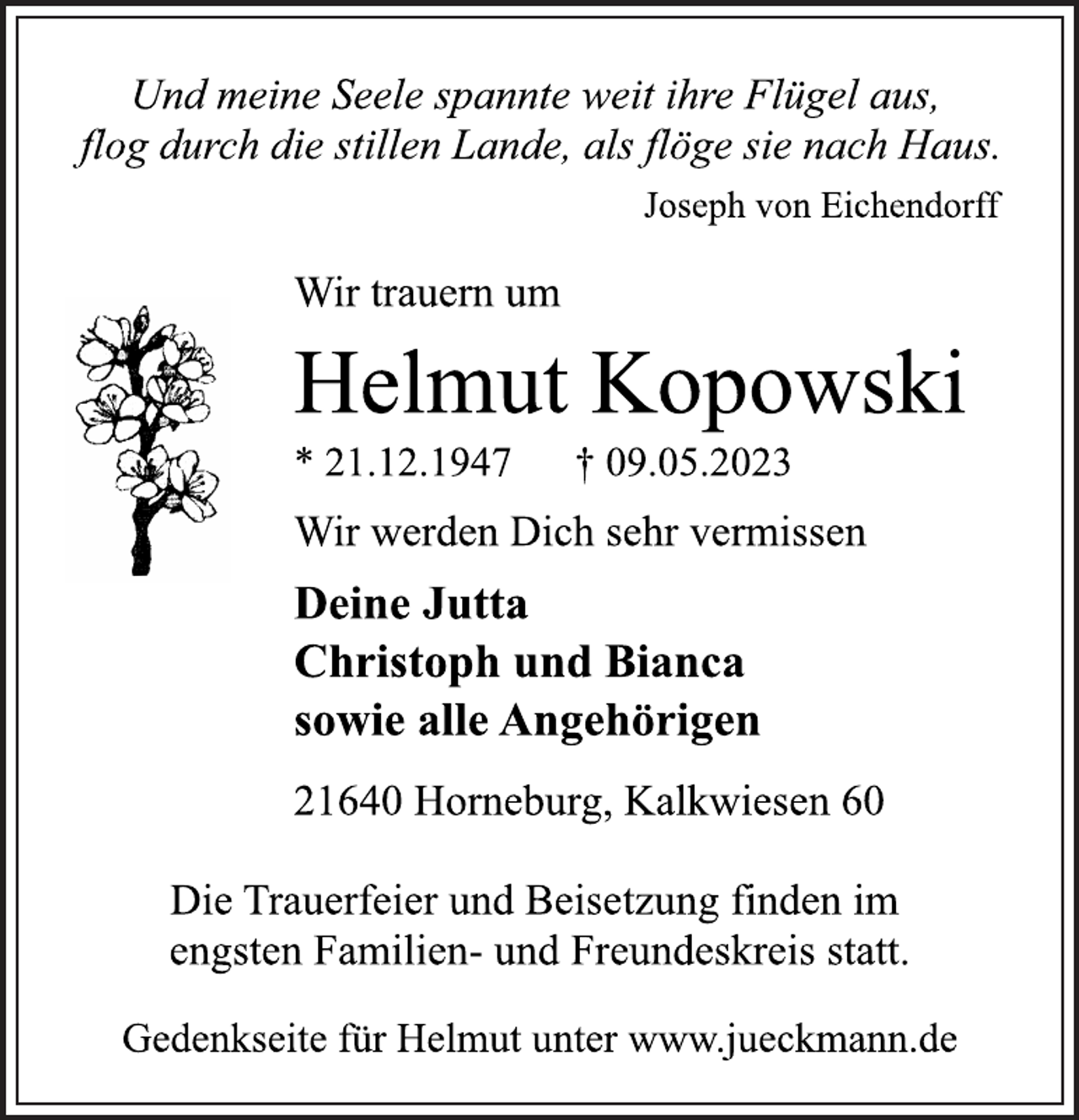 <p>Und meine Seele spannte weit ihre Flügel aus,<br />flog durch die stillen Lande, als flöge sie nach Haus.<br />Wir trauern um<br />Helmut Kopowski<br />* 21.12.1947 † 09.05.2023<br />Wir werden Dich sehr vermissen<br />Deine Jutta<br />Christoph und Bianca<br />sowie alle Angehörigen<br />21640 Horneburg, Kalkwiesen 60<br />Die Trauerfeier und Beisetzung finden im<br />engsten Familien- und Freundeskreis statt.</p>