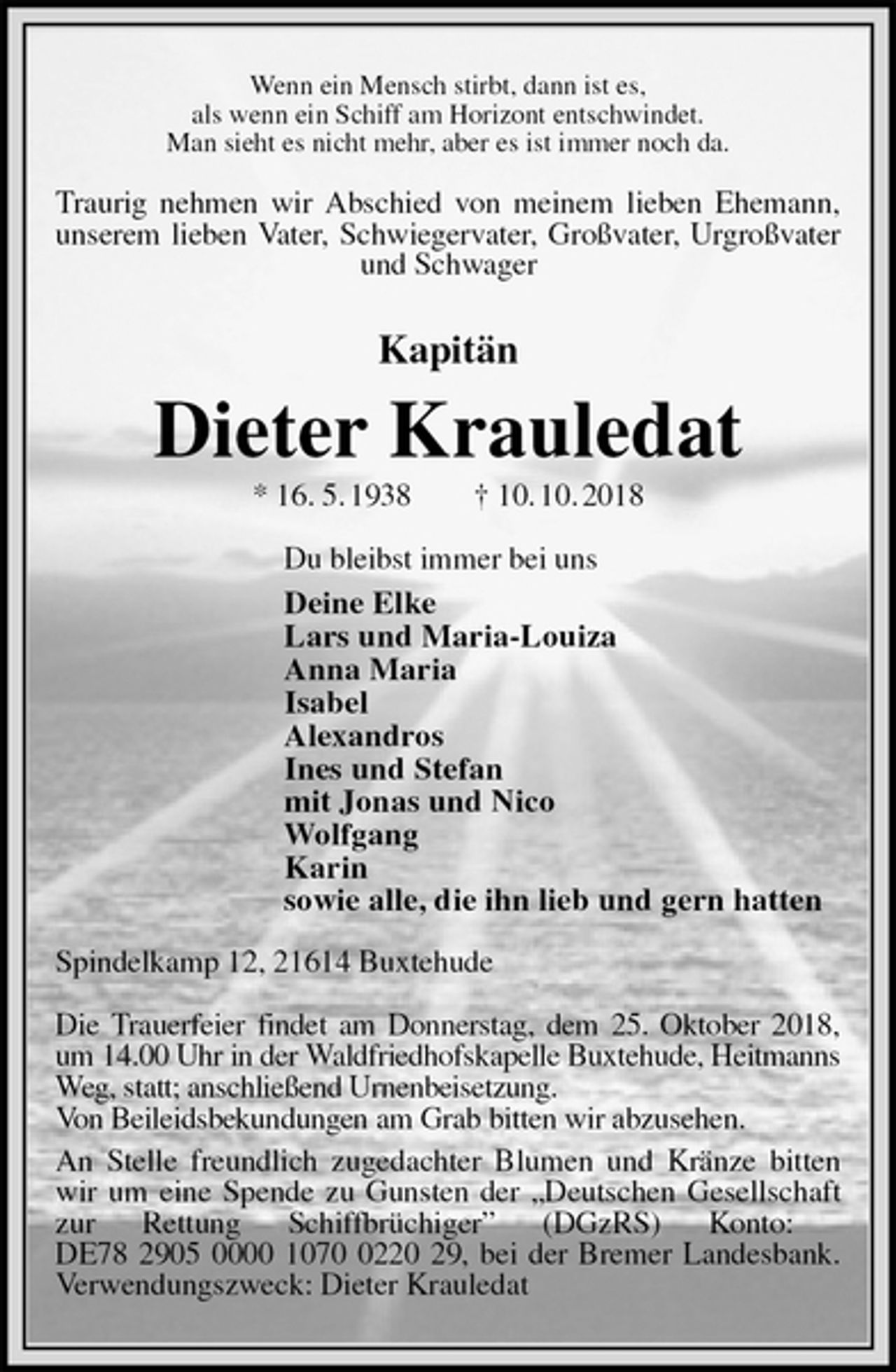 <p>Wenn ein Mensch stirbt, dann ist es,<br />als wenn ein Schiff am Horizont entschwindet.<br />Man sieht es nicht mehr, aber es ist immer noch da.<br />Traurig nehmen wir Abschied von meinem lieben Ehemann, unserem lieben Vater, Schwiegervater, Großvater, Urgroßvater und Schwager<br />Kapitän<br />Dieter Krauledat<br />* 16. 5. 1938 † 10. 10. 2018<br />Du bleibst immer bei uns<br />Deine Elke<br />Lars und Maria-Louiza<br />Anna Maria<br />Isabel<br />Alexandros<br />Ines und Stefan<br />mit Jonas und Nico<br />Wolfgang<br />Karin<br />sowie alle, die ihn lieb und gern hatten<br />Spindelkamp 12, 21614 Buxtehude</p>
<p>Die Trauerfeier findet am Donnerstag, dem 25. Oktober 2018, um 14.00 Uhr in der Waldfriedhofskapelle Buxtehude, Heitmanns<br />Weg, statt; anschließend Urnenbeisetzung.<br />Von Beileidsbekundungen am Grab bitten wir abzusehen.<br />An Stelle freundlich zugedachter Blumen und Kränze bitten wir um eine Spende zu Gunsten der „Deutschen Gesellschaft zur Rettung Schiffbrüchiger” (DGzRS) Konto:<br />DE78 2905 0000 1070 0220 29, bei der Bremer Landesbank. Verwendungszweck: Dieter Krauledat</p>