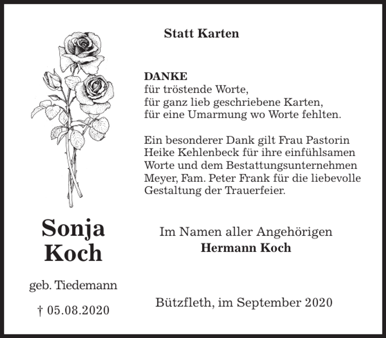 <p>Statt Karten<br />DANKE<br />für tröstende Worte,<br />für ganz lieb geschriebene Karten,<br />für eine Umarmung wo Worte fehlten.</p>
<p>Ein besonderer Dank gilt Frau Pastorin<br />Heike Kehlenbeck für ihre einfühlsamen Worte und dem Bestattungsunternehmen Meyer, Fam. Peter Frank für die liebevolle Gestaltung der Trauerfeier.<br />Im Namen aller Angehörigen<br />Hermann Koch</p>
<p>Bützfleth, im September 2020</p>
<p>Sonja</p>
<p>Koch</p>
<p>geb. Tiedemann</p>
<p>† 05.08.2020</p>