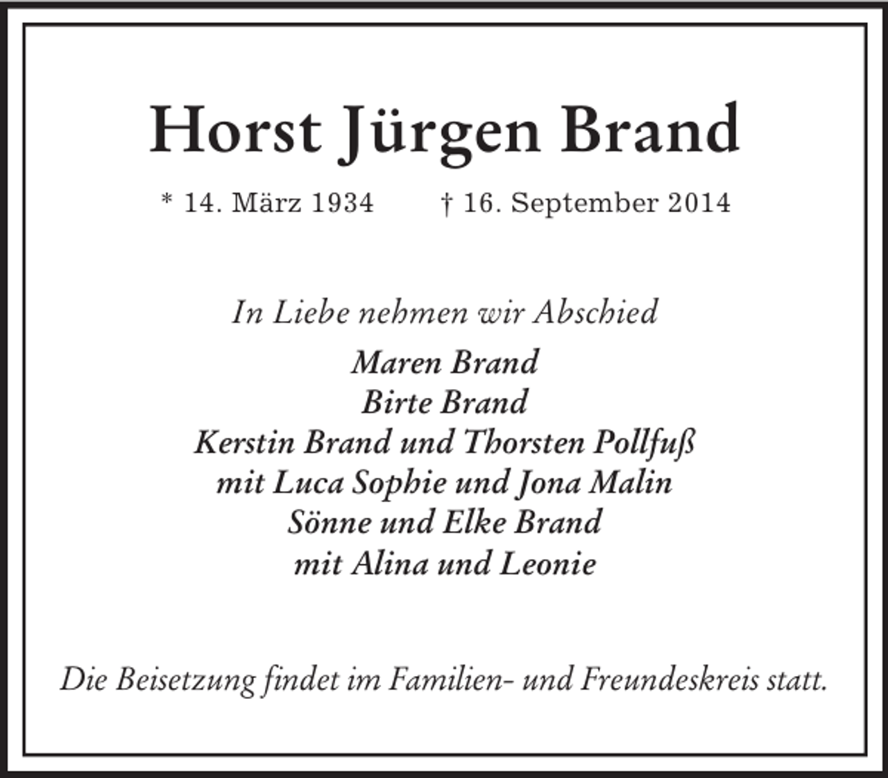 <p>Horst Jürgen Brand<br />* 14. März 1934 † 16. September 2014<br />In Liebe nehmen wir Abschied<br />Maren Brand<br />Birte Brand<br />Kerstin Brand und Thorsten Pollfuß<br />mit Luca Sophie und Jona Malin<br />Sönne und Elke Brand<br />mit Alina und Leonie<br />Die Beisetzung findet im Familien- und Freundeskreis statt.</p>