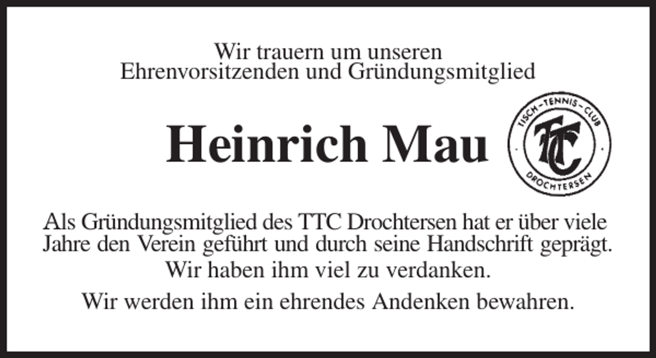 <p>Wir trauern um unseren<br />Ehrenvorsitzenden und Gründungsmitglied<br />Heinrich Mau<br />Als Gründungsmitglied des TTC Drochtersen hat er über viele<br />Jahre den Verein geführt und durch seine Handschrift geprägt.<br />Wir haben ihm viel zu verdanken.<br />Wir werden ihm ein ehrendes Andenken bewahren.</p>