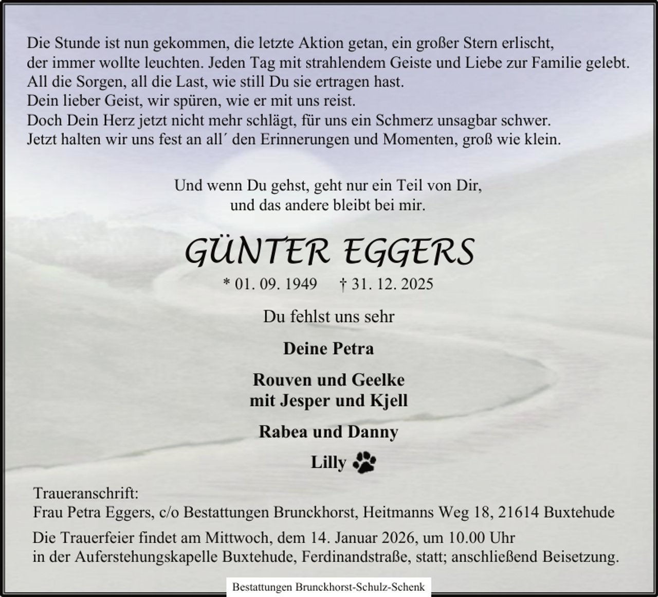<p>Die Stunde ist nun gekommen, die letzte Aktion getan, ein großer Stern erlischt,<br />der immer wollte leuchten. Jeden Tag mit strahlendem Geiste und Liebe zur Familie gelebt.<br />All die Sorgen, all die Last, wie still Du sie ertragen hast.<br />Dein lieber Geist, wir spüren, wie er mit uns reist.<br />Doch Dein Herz jetzt nicht mehr schlägt, für uns ein Schmerz unsagbar schwer.<br />Jetzt halten wir uns fest an all´ den Erinnerungen und Momenten, groß wie klein.<br />Und wenn Du gehst, geht nur ein Teil von Dir,<br />und das andere bleibt bei mir.</p><p>GÜNTER EGGERS<br />* 01. 09. 1949</p><p>† 31. 12. 2025</p><p>Du fehlst uns sehr<br />Deine Petra<br />Rouven und Geelke<br />mit Jesper und Kjell<br />Rabea und Danny<br />Lilly<br />Traueranschrift:<br />Frau Petra Eggers, c/o Bestattungen Brunckhorst, Heitmanns Weg 18, 21614 Buxtehude<br />Die Trauerfeier findet am Mittwoch, dem 14. Januar 2026, um 10.00 Uhr<br />in der Auferstehungskapelle Buxtehude, Ferdinandstraße, statt; anschließend Beisetzung.<br />Bestattungen Brunckhorst-Schulz-Schenk</p>