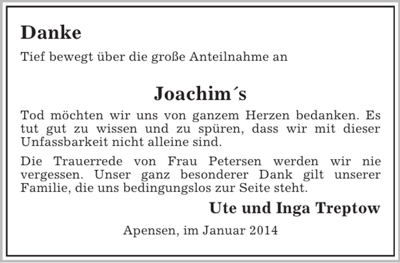 <p>Danke<br />Tief bewegt über die große Anteilnahme an<br />Joachim´s<br />Tod möchten wir uns von ganzem Herzen bedanken. Es<br />tut gut zu wissen und zu spüren, dass wir mit dieser<br />Unfassbarkeit nicht alleine sind.<br />Die Trauerrede von Frau Petersen werden wir nie<br />vergessen. Unser ganz besonderer Dank gilt unserer<br />Familie, die uns bedingungslos zur Seite steht.<br />Ute und Inga Treptow<br />Apensen, im Januar 2014</p>