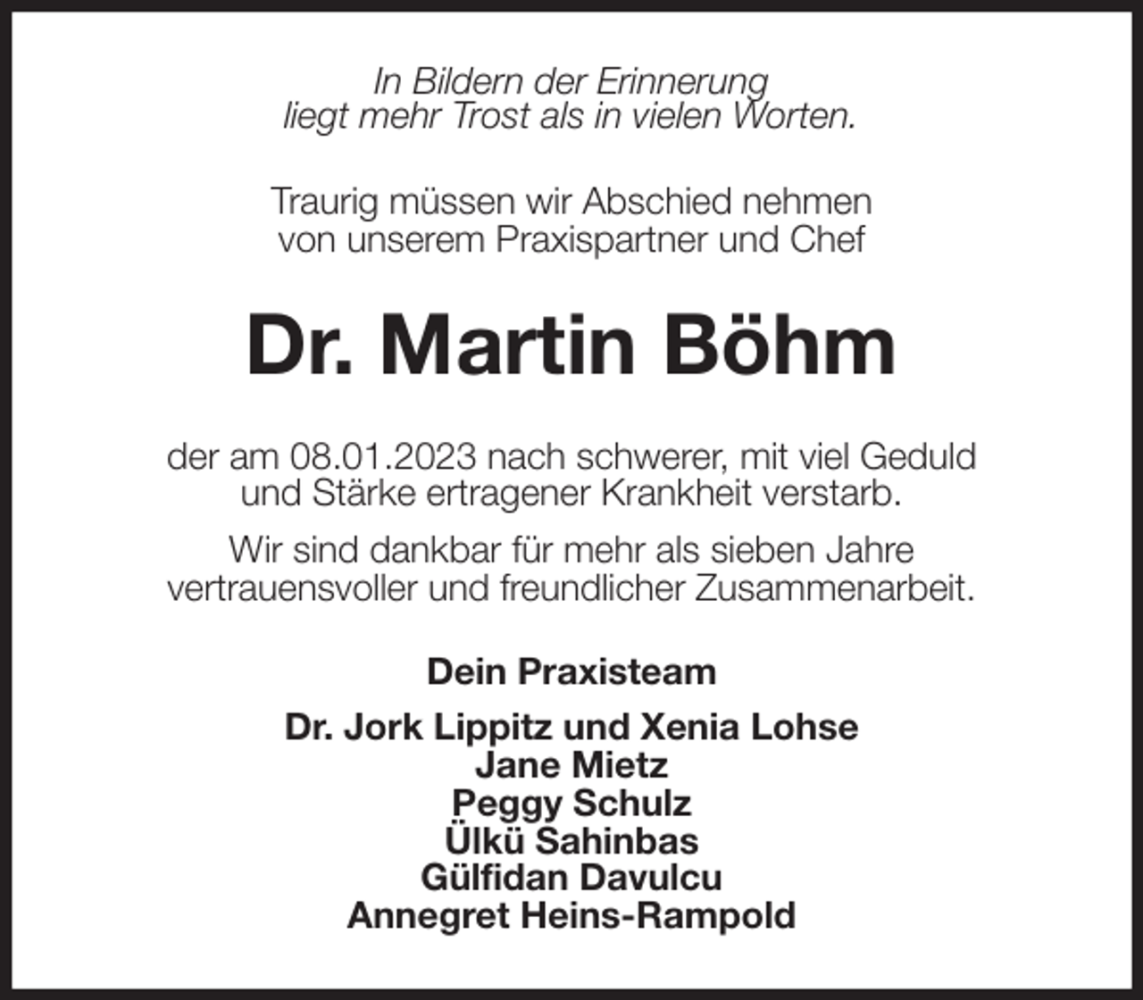 <p>In Bildern der Erinnerung<br />liegt mehr Trost als in vielen Worten.<br />Traurig müssen wir Abschied nehmen<br />von unserem Praxispartner und Chef<br />Dr. Martin Böhm<br />der am 08.01.2023 nach schwerer, mit viel Geduld<br />und Stärke ertragener Krankheit verstarb.<br />Wir sind dankbar für mehr als sieben Jahre<br />vertrauensvoller und freundlicher Zusammenarbeit.<br />Dein Praxisteam<br />Dr. Jork Lippitz und Xenia Lohse<br />Jane Mietz<br />Peggy Schulz<br />Ülkü Sahinbas<br />Gülfidan Davulcu<br />Annegret Heins-Rampold</p>