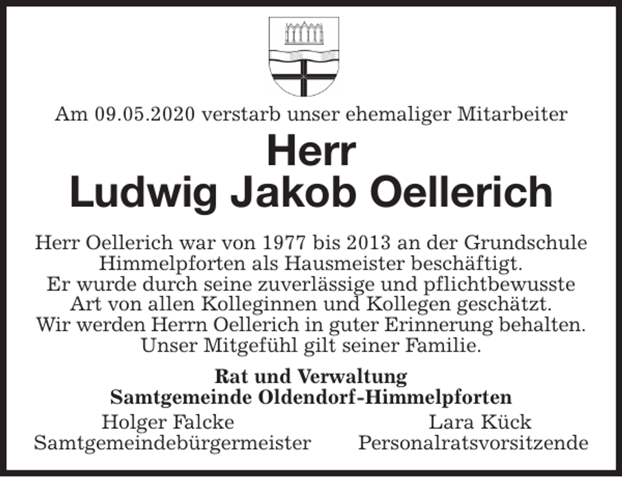 <p>Am 09.05.2020 verstarb unser ehemaliger Mitarbeiter<br />Herr<br />Ludwig Jakob Oellerich<br />Herr Oellerich war von 1977 bis 2013 an der Grundschule Himmelpforten als Hausmeister beschäftigt.<br />Er wurde durch seine zuverlässige und pflichtbewusste Art von allen Kolleginnen und Kollegen geschätzt.<br />Wir werden Herrn Oellerich in guter Erinnerung behalten.<br />Unser Mitgefühl gilt seiner Familie.<br />Rat und Verwaltung<br />Samtgemeinde Oldendorf-Himmelpforten<br />Holger Falcke Lara Kück<br />Samtgemeindebürgermeister Personalratsvorsitzende</p>
