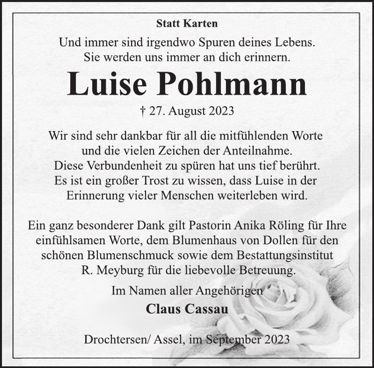 <p>Statt Karten<br />Und immer sind irgendwo Spuren deines Lebens.<br />Sie werden uns immer an dich erinnern<br />Luise Pohlmann<br />† 27. August 2023<br />Wir sind sehr dankbar für all die mitfühlenden Worte<br />und die vielen Zeichen der Anteilnahme.<br />Diese Verbundenheit zu spüren hat uns tief berührt.<br />Es ist ein großer Trost zu wissen, dass Luise in der<br />Erinnerung vieler Menschen weiterleben wird.<br />Ein ganz besonderer Dank gilt Pastorin Anika Röling für Ihre<br />einfühlsamen Worte, dem Blumenhaus von Dollen für den<br />schönen Blumenschmuck sowie dem Bestattungsinstitut<br />R. Meyburg für die liebevolle Betreuung.<br />Im Namen aller Angehörigen<br />Claus Cassau<br />Drochtersen/ Assel, im September 2023</p>