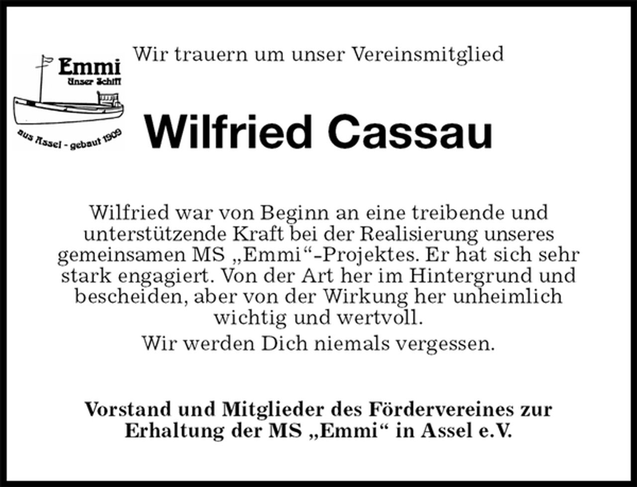 <p>Wir trauern um unser Vereinsmitglied<br />Wilfried Cassau<br />Wilfried war von Beginn an eine treibende und<br />unterstützende Kraft bei der Realisierung unseres<br />gemeinsamen MS „Emmi“-Projektes. Er hat sich sehr stark engagiert. Von der Art her im Hintergrund und<br />bescheiden, aber von der Wirkung her unheimlich<br />wichtig und wertvoll.<br />Wir werden Dich niemals vergessen.<br />Vorstand und Mitglieder des Fördervereines zur<br />Erhaltung der MS „Emmi“ in Assel e.V.</p>