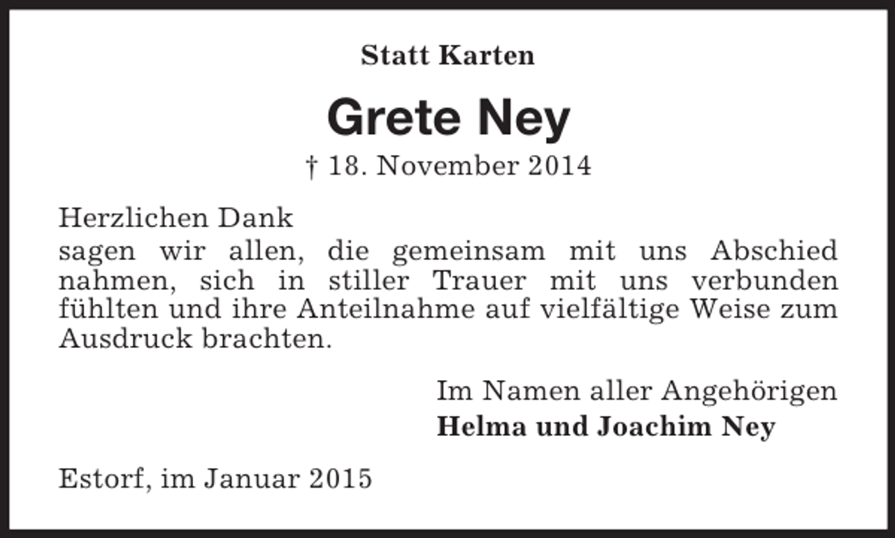 <p>Statt Karten<br />Grete Ney<br />† 18. November 2014<br />Herzlichen Dank<br />sagen wir allen, die gemeinsam mit uns Abschied<br />nahmen, sich in stiller Trauer mit uns verbunden<br />fühlten und ihre Anteilnahme auf vielfältige Weise zum Ausdruck brachten.<br />Im Namen aller Angehörigen<br />Helma und Joachim Ney<br />Estorf, im Januar 2015</p>