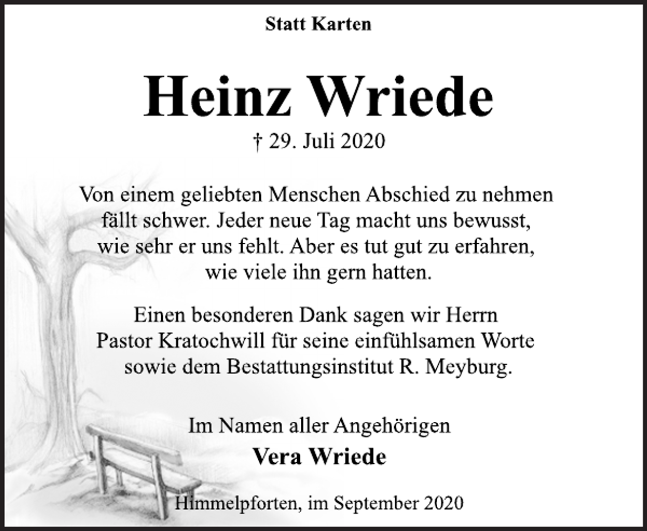 <p>Statt Karten<br />Heinz Wriede<br />† 29. Juli 2020<br />Von einem geliebten Menschen Abschied zu nehmen fällt schwer. Jeder neue Tag macht uns bewusst, wie sehr er uns fehlt. Aber es tut gut zu erfahren, wie viele ihn gern hatten.<br />Einen besonderen Dank sagen wir Herrn Pastor Kratochwill für seine einfühlsamen Worte sowie dem Bestattungsinstitut R. Meyburg.<br />Im Namen aller Angehörigen<br />Vera Wriede<br />Himmelpforten, im September 2020</p>