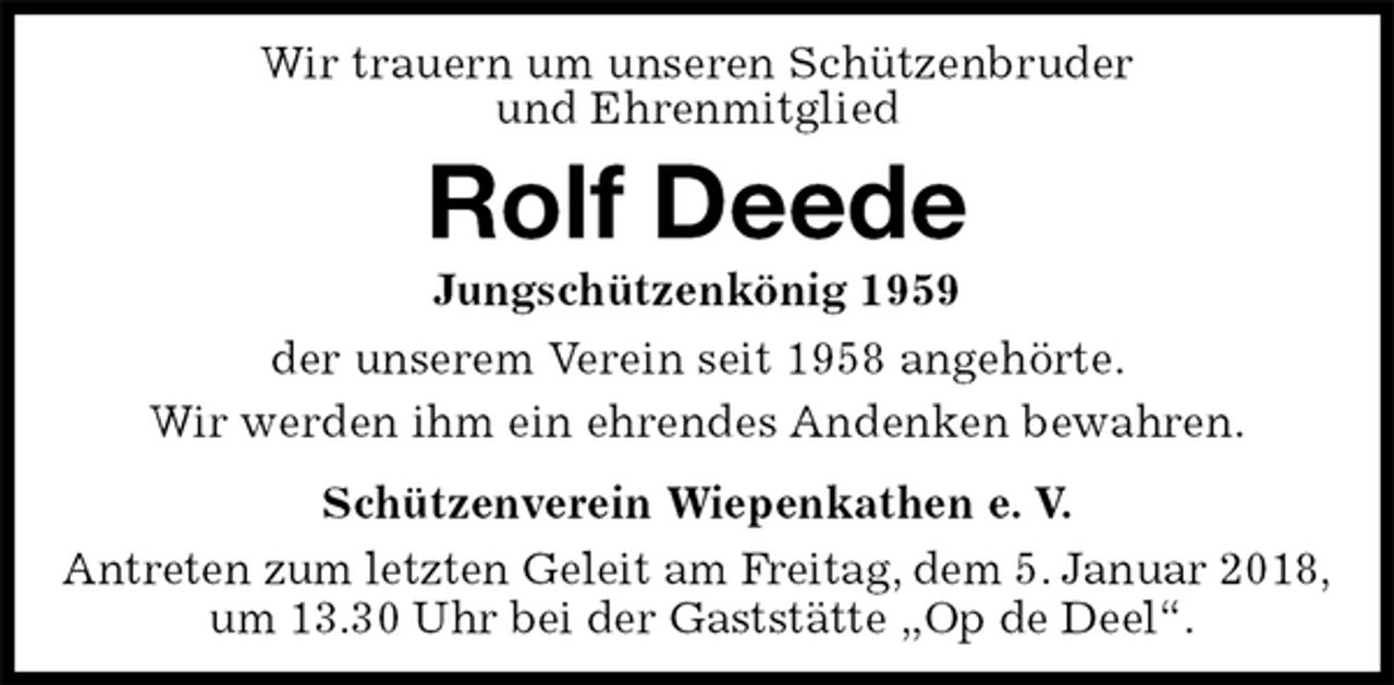<p>Wir trauern um unseren Schützenbruder<br />und Ehrenmitglied<br />Rolf Deede<br />Jungschützenkönig 1959<br />Schützenverein Wiepenkathen e. V.<br />Antreten zum letzten Geleit am Freitag, dem 5. Januar 2018,<br />um 13.30 Uhr bei der Gaststätte „Op de Deel“.<br />der unserem Verein seit 1958 angehörte.<br />Wir werden ihm ein ehrendes Andenken bewahren.</p>