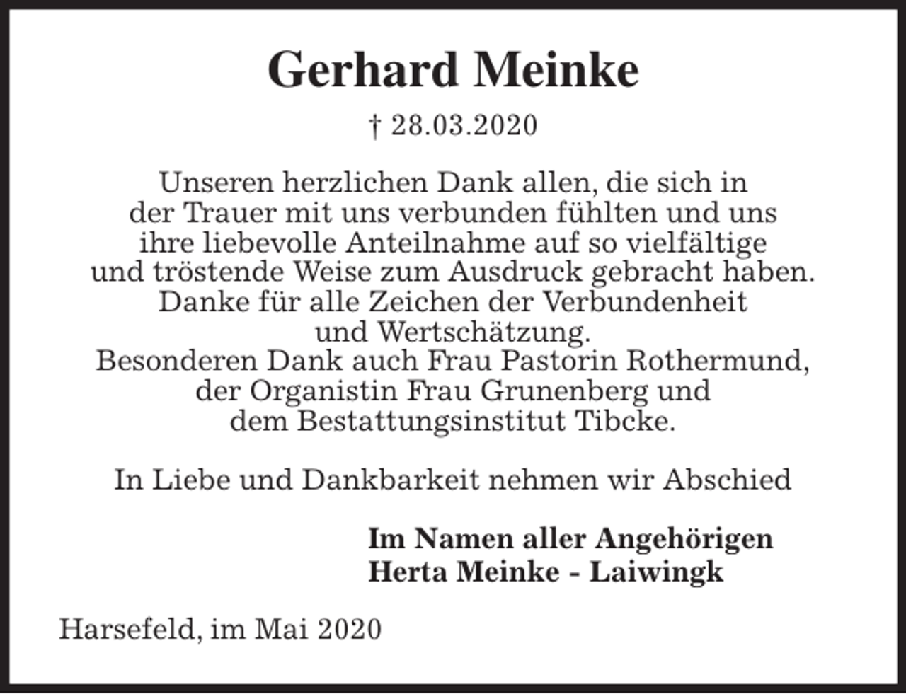 <p>Gerhard Meinke<br />† 28.03.2020<br />Unseren herzlichen Dank allen, die sich in<br />der Trauer mit uns verbunden fühlten und uns<br />ihre liebevolle Anteilnahme auf so vielfältige<br />und tröstende Weise zum Ausdruck gebracht haben.<br />Danke für alle Zeichen der Verbundenheit<br />und Wertschätzung.<br />Besonderen Dank auch Frau Pastorin Rothermund,<br />der Organistin Frau Grunenberg und<br />dem Bestattungsinstitut Tibcke.</p>
<p>In Liebe und Dankbarkeit nehmen wir Abschied<br />Im Namen aller Angehörigen<br />Herta Meinke - Laiwingk<br />Harsefeld, im Mai 2020</p>