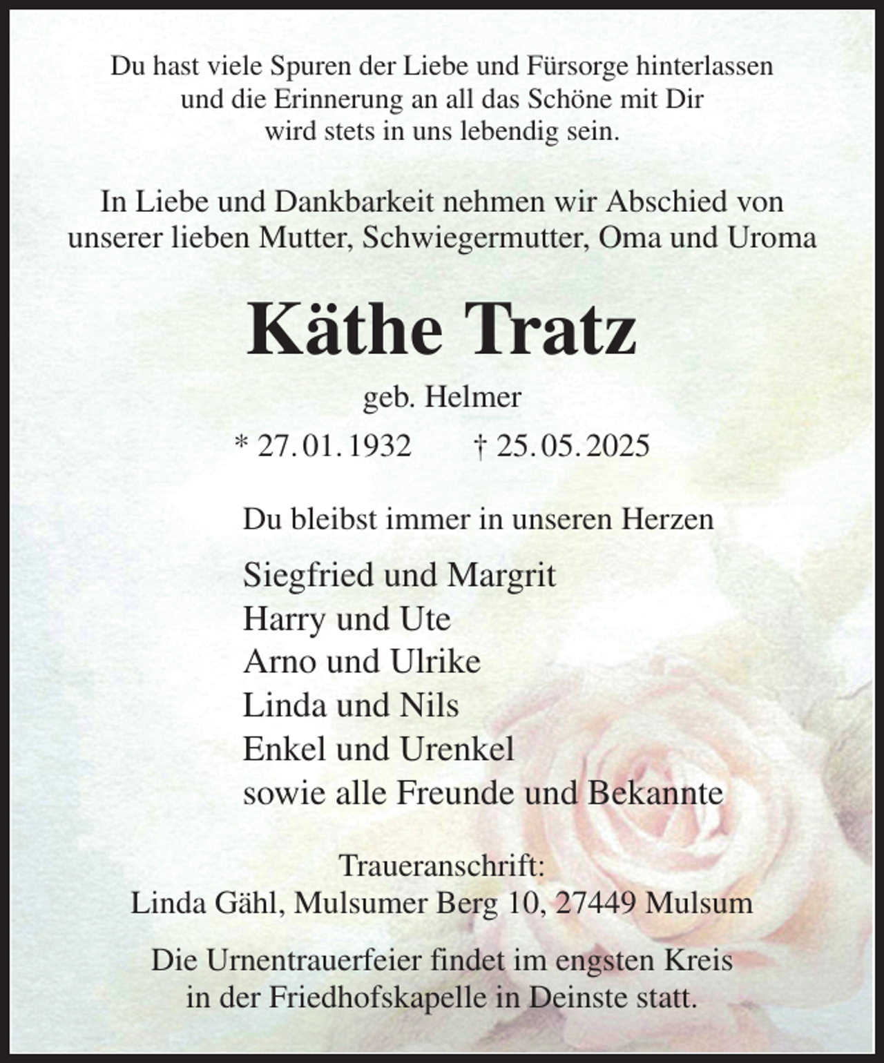 <p>Du hast viele Spuren der Liebe und Fürsorge hinterlassen<br />und die Erinnerung an all das Schöne mit Dir<br />wird stets in uns lebendig sein.<br />In Liebe und Dankbarkeit nehmen wir Abschied von<br />unserer lieben Mutter, Schwiegermutter, Oma und Uroma<br />Käthe Tratz<br />geb. Helmer<br />* 27. 01. 1932 † 25. 05. 2025<br />Du bleibst immer in unseren Herzen<br />Siegfried und Margrit<br />Harry und Ute<br />Arno und Ulrike<br />Linda und Nils<br />Enkel und Urenkel<br />sowie alle Freunde und Bekannte<br />Traueranschrift:<br />Linda Gähl, Mulsumer Berg 10, 27449 Mulsum<br />Die Urnentrauerfeier findet im engsten Kreis<br />in der Friedhofskapelle in Deinste statt.</p>