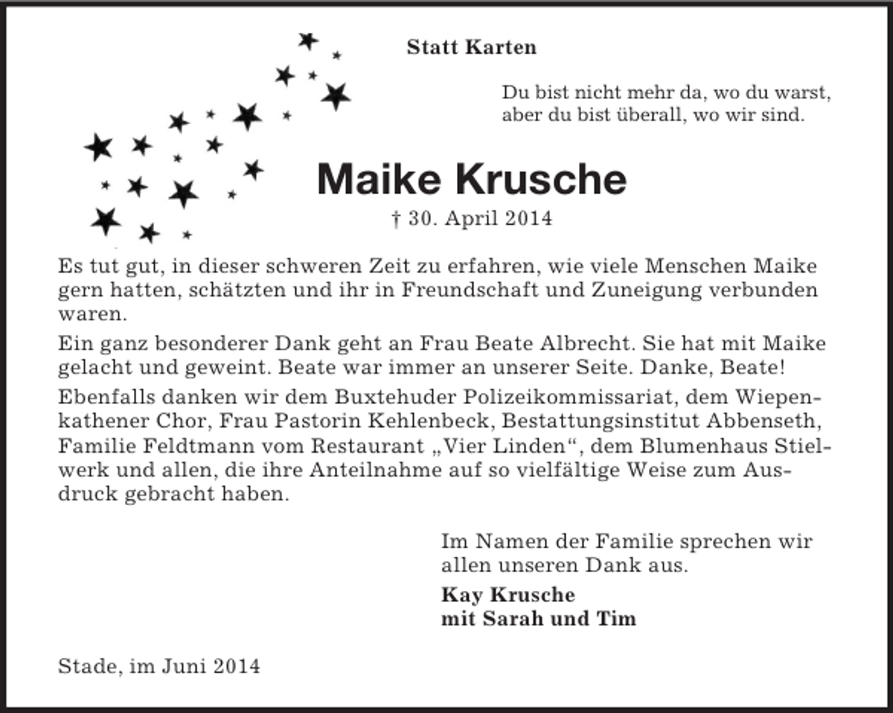 <p>Statt Karten<br />Du bist nicht mehr da, wo du warst,<br />aber du bist überall, wo wir sind.<br />Maike Krusche<br />† 30. April 2014<br />Es tut gut, in dieser schweren Zeit zu erfahren, wie viele Menschen Maike gern hatten, schätzten und ihr in Freundschaft und Zuneigung verbunden waren.<br />Ein ganz besonderer Dank geht an Frau Beate Albrecht. Sie hat mit Maike gelacht und geweint. Beate war immer an unserer Seite. Danke, Beate!<br />Ebenfalls danken wir dem Buxtehuder Polizeikommissariat, dem Wiepenkathener Chor, Frau Pastorin Kehlenbeck, Bestattungsinstitut Abbenseth, Familie Feldtmann vom Restaurant „Vier Linden“, dem Blumenhaus Stielwerk und allen, die ihre Anteilnahme auf so vielfältige Weise zum Ausdruck gebracht haben.<br />Im Namen der Familie sprechen wir<br />allen unseren Dank aus.<br />Kay Krusche<br />mit Sarah und Tim<br />Stade, im Juni 2014</p>