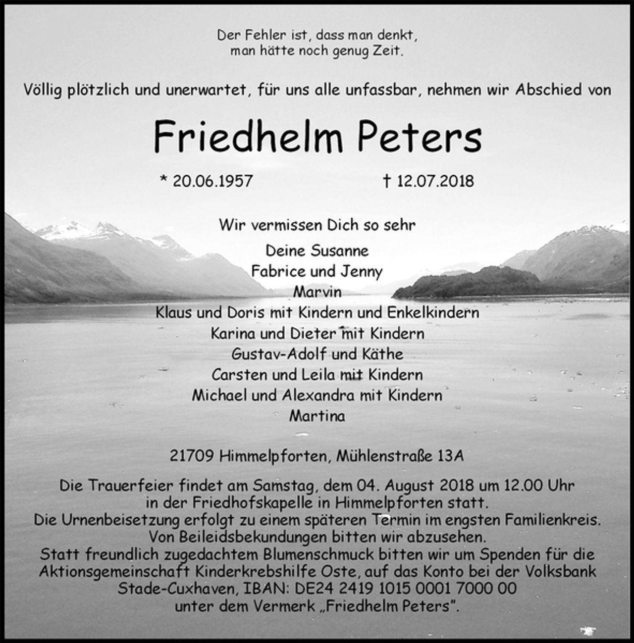 <p>Der Fehler ist, dass man denkt,<br />man hätte noch genug Zeit.<br />Völlig plötzlich und unerwartet, für uns alle unfassbar, nehmen wir Abschied von<br />Friedhelm Peters<br />* 20.06.1957 † 12.07.2018<br />Wir vermissen Dich so sehr<br />Deine Susanne<br />Fabrice und Jenny<br />Marvin<br />Klaus und Doris mit Kindern und Enkelkindern<br />Karina und Dieter mit Kindern<br />Gustav-Adolf und Käthe<br />Carsten und Leila mit Kindern<br />Michael und Alexandra mit Kindern<br />Martina<br />21709 Himmelpforten, Mühlenstraße 13A<br />Die Trauerfeier findet am Samstag, dem 04. August 2018 um 12.00 Uhr<br />in der Friedhofskapelle in Himmelpforten statt.<br />Die Urnenbeisetzung erfolgt zu einem späteren Termin im engsten Familienkreis.<br />Von Beileidsbekundungen bitten wir abzusehen.<br />Statt freundlich zugedachtem Blumenschmuck bitten wir um Spenden für die<br />Aktionsgemeinschaft Kinderkrebshilfe Oste, auf das Konto bei der Volksbank<br />Stade-Cuxhaven, IBAN: DE24 2419 1015 0001 7000 00<br />unter dem Vermerk „Friedhelm Peters”.</p>