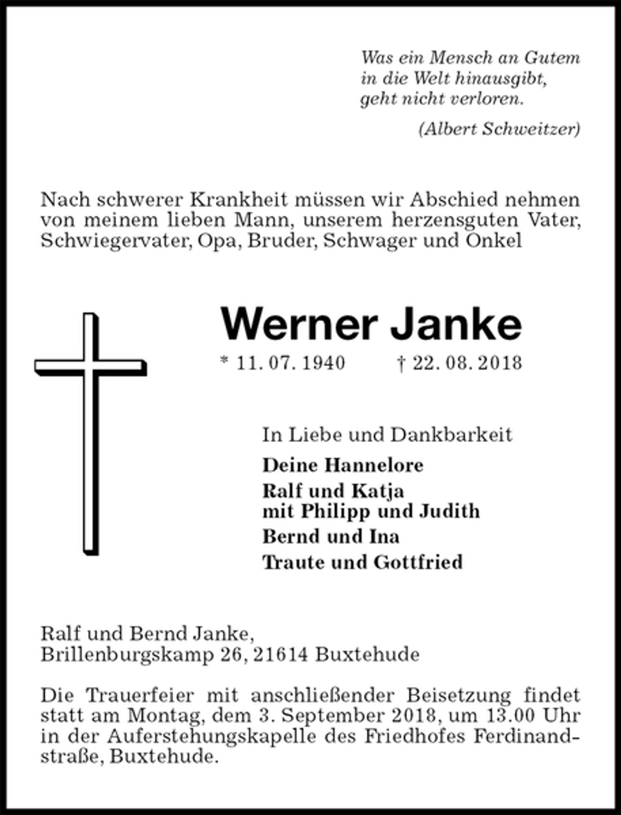 <p>Was ein Mensch an Gutem<br />in die Welt hinausgibt,<br />geht nicht verloren.<br />(Albert Schweitzer)<br />Nach schwerer Krankheit müssen wir Abschied nehmen von meinem lieben Mann, unserem herzensguten Vater, Schwiegervater, Opa, Bruder, Schwager und Onkel<br />Werner Janke<br />* 11. 07. 1940 † 22. 08. 2018<br />In Liebe und Dankbarkeit<br />Deine Hannelore<br />Ralf und Katja<br />mit Philipp und Judith<br />Bernd und Ina<br />Traute und Gottfried<br />Ralf und Bernd Janke,<br />Brillenburgskamp 26, 21614 Buxtehude</p>
<p>Die Trauerfeier mit anschließender Beisetzung findet statt am Montag, dem 3. September 2018, um 13.00 Uhr in der Auferstehungskapelle des Friedhofes Ferdinand-straße, Buxtehude.</p>