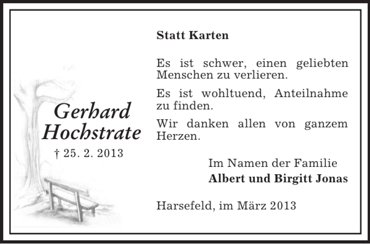<p>Gerhard<br />Hochstrate<br />† 25. 2. 2013<br />Statt Karten<br />Es ist schwer, einen geliebten Menschen zu verlieren.<br />Es ist wohltuend, Anteilnahme zu finden.<br />Wir danken allen von ganzem Herzen.<br />Im Namen der Familie<br />Albert und Birgitt Jonas<br />Harsefeld, im März 2013</p>