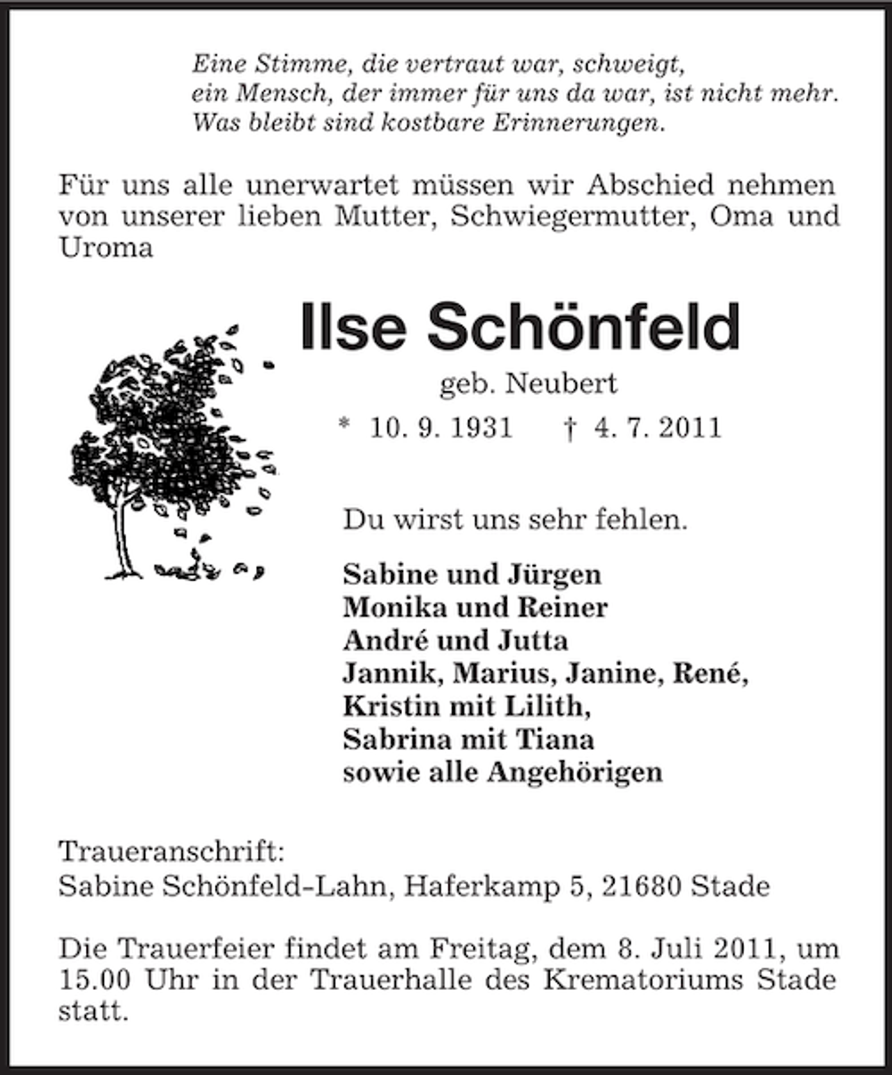 <p>Eine Stimme, die vertraut war, schweigt,<br />ein Mensch, der immer für uns da war, ist nicht mehr.<br />Was bleibt sind kostbare Erinnerungen.<br />Für uns alle unerwartet müssen wir Abschied nehmen von unserer lieben Mutter, Schwiegermutter, Oma und Uroma<br />Ilse Schönfeld<br />geb. Neubert<br />* 10. 9. 1931 † 4. 7. 2011<br />Du wirst uns sehr fehlen.<br />Sabine und Jürgen<br />Monika und Reiner<br />André und Jutta<br />Jannik, Marius, Janine, René,<br />Kristin mit Lilith,<br />Sabrina mit Tiana<br />sowie alle Angehörigen<br />Traueranschrift:<br />Sabine Schönfeld-Lahn, Haferkamp 5, 21680 Stade</p><p>Die Trauerfeier findet am Freitag, dem 8. Juli 2011, um 15.00 Uhr in der Trauerhalle des Krematoriums Stade statt.</p>