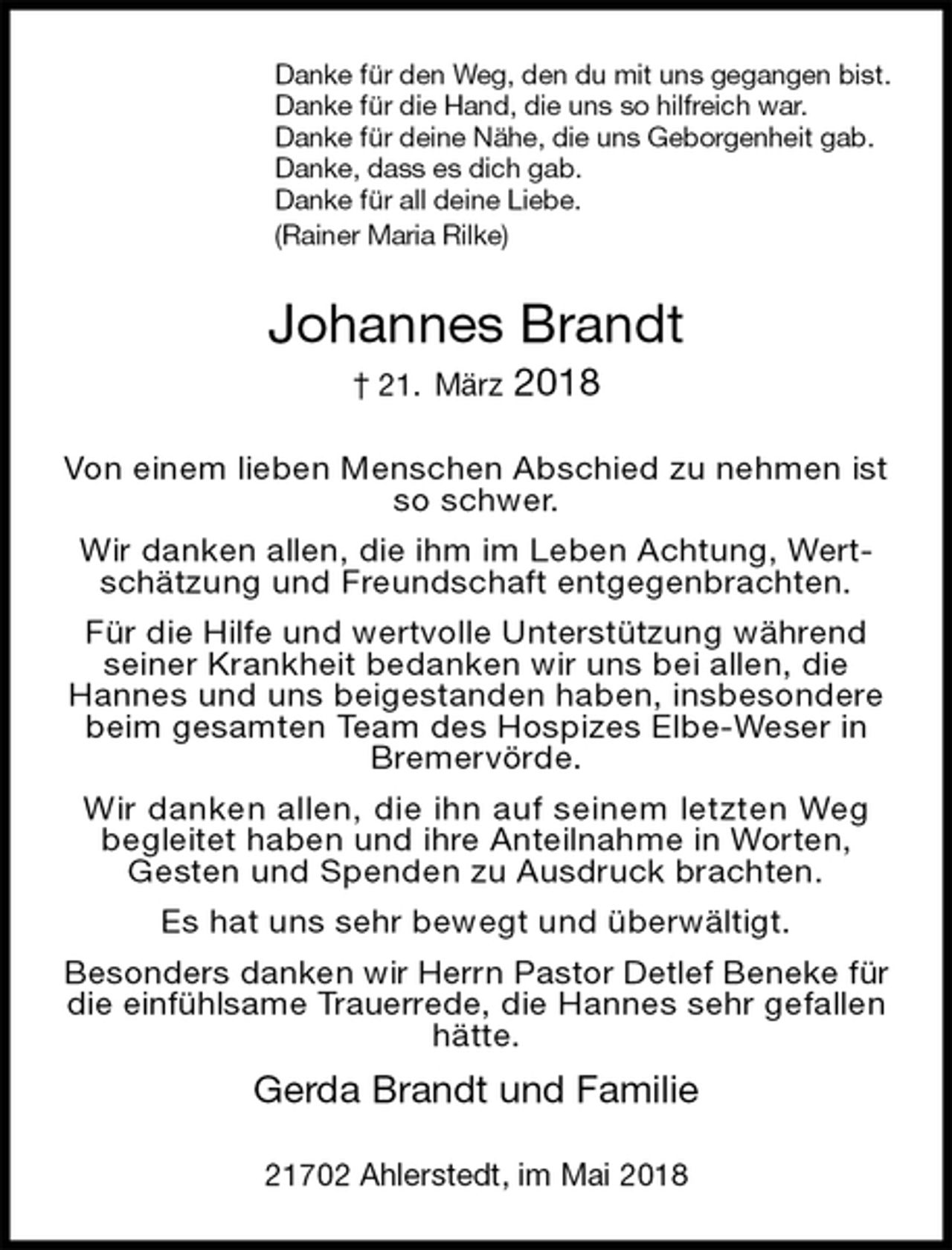 <p>Danke für den Weg, den du mit uns gegangen bist.<br />Danke für die Hand, die uns so hilfreich war.<br />Danke für deine Nähe, die uns Geborgenheit gab.<br />Danke, dass es dich gab.<br />Danke für all deine Liebe.<br />(Rainer Maria Rilke)<br />Johannes Brandt<br />† 21. März 2018<br />Von einem lieben Menschen Abschied zu nehmen ist so schwer.<br />Wir danken allen, die ihm im Leben Achtung, Wertschätzung und Freundschaft entgegenbrachten.<br />Für die Hilfe und wertvolle Unterstützung während seiner Krankheit bedanken wir uns bei allen, die Hannes und uns beigestanden haben, insbesondere beim gesamten Team des Hospizes Elbe-Weser in Bremervörde.<br />Wir danken allen, die ihn auf seinem letzten Weg begleitet haben und ihre Anteilnahme in Worten, Gesten und Spenden zu Ausdruck brachten.<br />Es hat uns sehr bewegt und überwältigt.<br />Besonders danken wir Herrn Pastor Detlef Beneke für die einfühlsame Trauerrede, die Hannes sehr gefallen hätte.<br />Gerda Brandt und Familie<br />21702 Ahlerstedt, im Mai 2018</p>