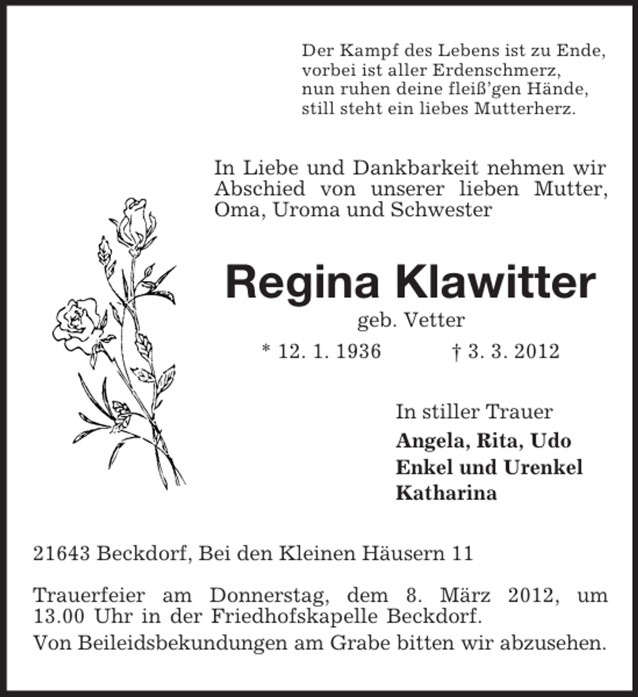 <p>Der Kampf des Lebens ist zu Ende,<br />vorbei ist aller Erdenschmerz,<br />nun ruhen deine fleiß’gen Hände,<br />still steht ein liebes Mutterherz.<br />In Liebe und Dankbarkeit nehmen wir Abschied von unserer lieben Mutter, Oma, Uroma und Schwester<br />Regina Klawitter<br />geb. Vetter<br />* 12. 1. 1936 † 3. 3. 2012<br />In stiller Trauer<br />Angela, Rita, Udo<br />Enkel und Urenkel<br />Katharina<br />21643 Beckdorf, Bei den Kleinen Häusern 11</p><p>Trauerfeier am Donnerstag, dem 8. März 2012, um<br />13.00 Uhr in der Friedhofskapelle Beckdorf.<br />Von Beileidsbekundungen am Grabe bitten wir abzusehen.</p>