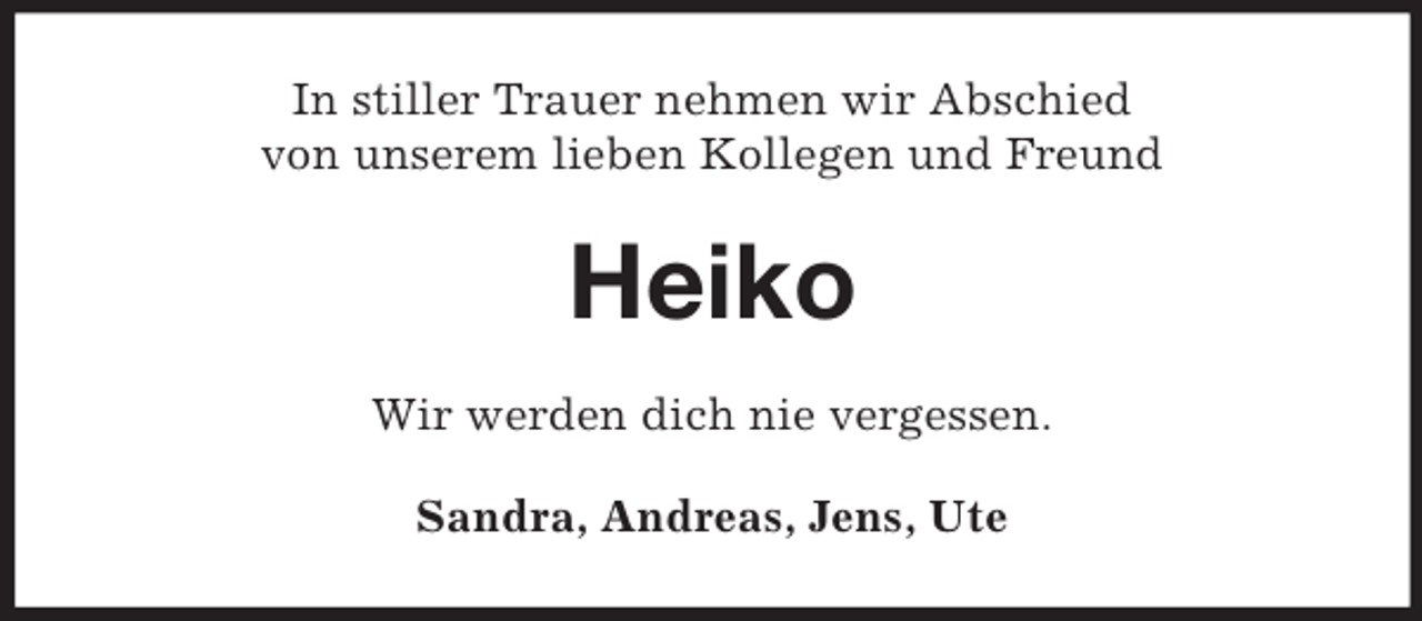 <p>In stiller Trauer nehmen wir Abschied<br />von unserem lieben Kollegen und Freund<br />Heiko<br />Wir werden dich nie vergessen.<br />Sandra, Andreas, Jens, Ute</p>