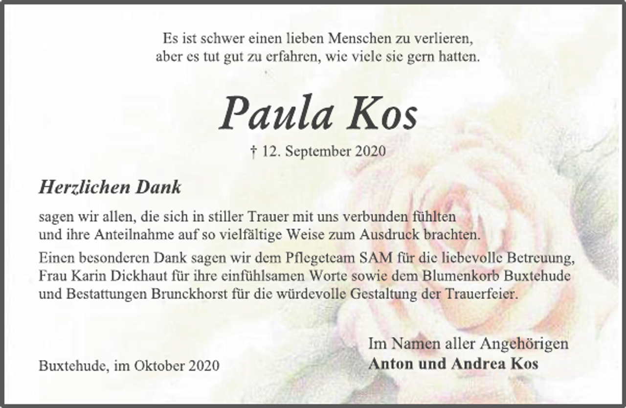 <p>Es ist schwer einen lieben Menschen zu verlieren,<br />aber es tut gut zu erfahren, wie viele sie gern hatten.<br />Paula Kos<br />† 12. September 2020<br />Herzlichen Dank<br />sagen wir allen, die sich in stiller Trauer mit uns verbunden fühlten<br />und ihre Anteilnahme auf so vielfältige Weise zum Ausdruck brachten.<br />Einen besonderen Dank sagen wir dem Pflegeteam SAM für die liebevolle Betreuung, Frau Karin Dickhaut für ihre einfühlsamen Worte sowie dem Blumenkorb Buxtehude und Bestattungen Brunckhorst für die würdevolle Gestaltung der Trauerfeier.<br />Im Namen aller Angehörigen<br />Anton und Andrea Kos<br />Buxtehude, im Oktober 2020</p>