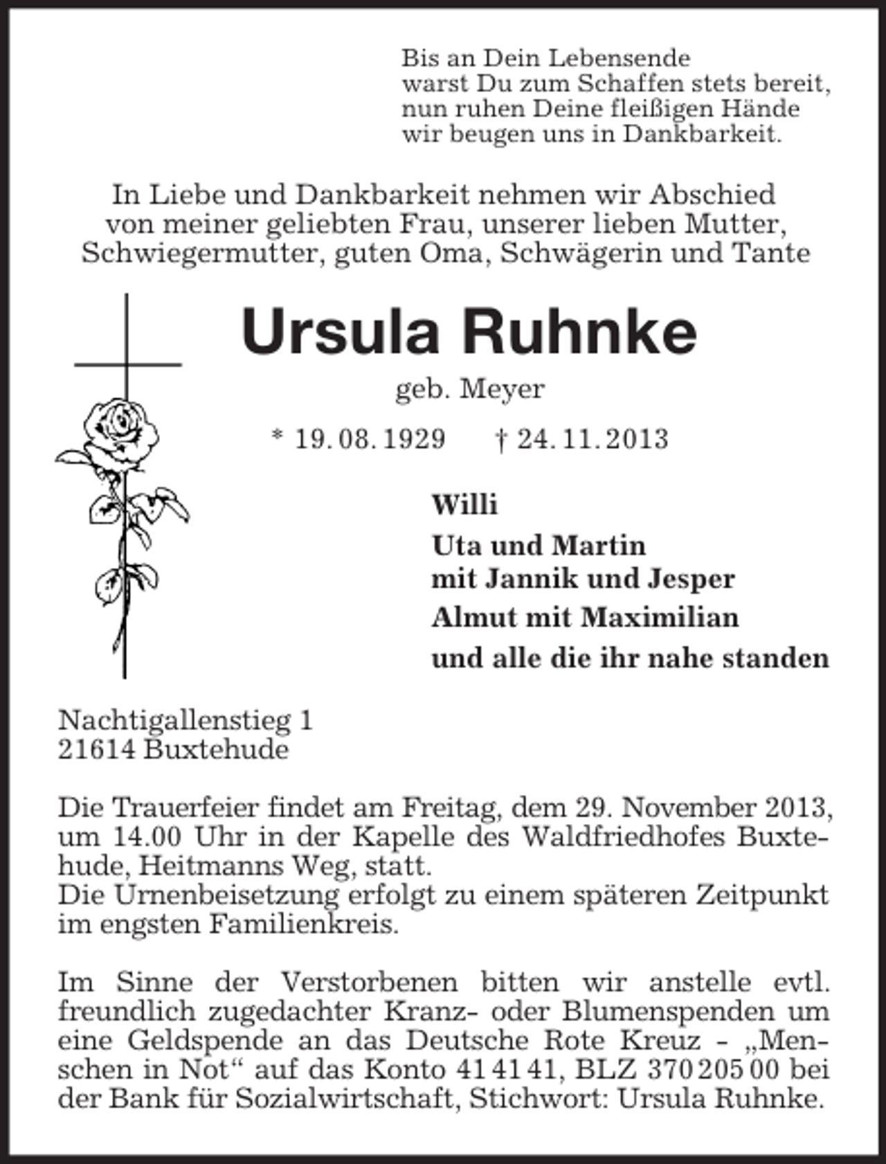 <p>Bis an Dein Lebensende<br />warst Du zum Schaffen stets bereit,<br />nun ruhen Deine fleißigen Hände<br />wir beugen uns in Dankbarkeit.<br />In Liebe und Dankbarkeit nehmen wir Abschied<br />von meiner geliebten Frau, unserer lieben Mutter, Schwiegermutter, guten Oma, Schwägerin und Tante<br />Ursula Ruhnke<br />geb. Meyer<br />* 19. 08. 1929 † 24. 11. 2013<br />Willi<br />Uta und Martin<br />mit Jannik und Jesper<br />Almut mit Maximilian<br />und alle die ihr nahe standen<br />Nachtigallenstieg 1<br />21614 Buxtehude</p><p>Die Trauerfeier findet am Freitag, dem 29. November 2013, um 14.00 Uhr in der Kapelle des Waldfriedhofes Buxtehude, Heitmanns Weg, statt.<br />Die Urnenbeisetzung erfolgt zu einem späteren Zeitpunkt im engsten Familienkreis.</p><p>Im Sinne der Verstorbenen bitten wir anstelle evtl. freundlich zugedachter Kranz- oder Blumenspenden um eine Geldspende an das Deutsche Rote Kreuz - „Menschen in Not“ auf das Konto 41 41 41, BLZ 370 205 00 bei der Bank für Sozialwirtschaft, Stichwort: Ursula Ruhnke.</p>