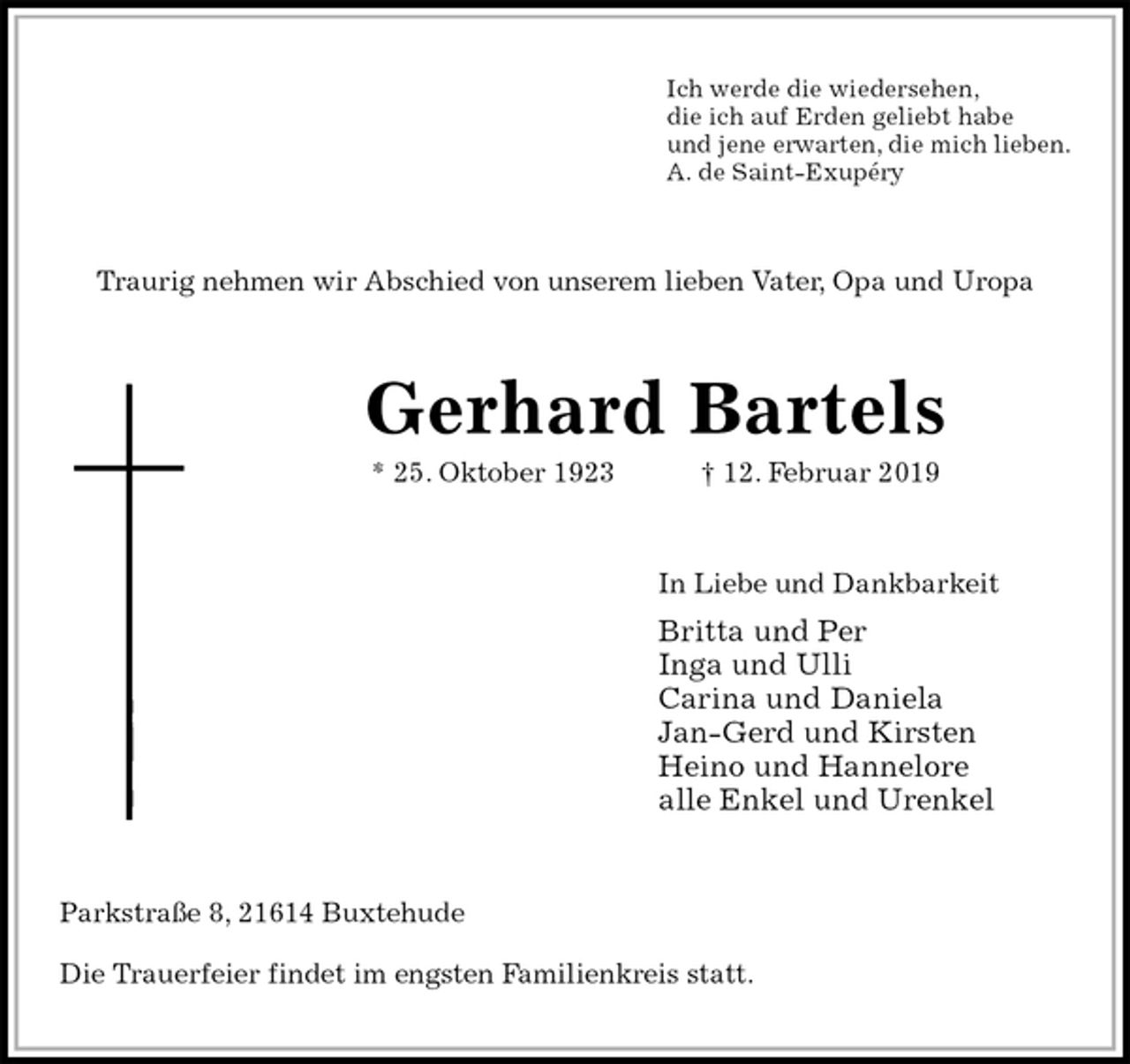 <p>Ich werde die wiedersehen,<br />die ich auf Erden geliebt habe<br />und jene erwarten, die mich lieben.<br />A. de Saint-Exupéry<br />Traurig nehmen wir Abschied von unserem lieben Vater, Opa und Uropa<br />Gerhard Bartels<br />* 25. Oktober 1923 † 12. Februar 2019<br />In Liebe und Dankbarkeit<br />Britta und Per<br />Inga und Ulli<br />Carina und Daniela<br />Jan-Gerd und Kirsten<br />Heino und Hannelore<br />alle Enkel und Urenkel<br />Parkstraße 8, 21614 Buxtehude<br />Die Trauerfeier findet im engsten Familienkreis statt.</p>