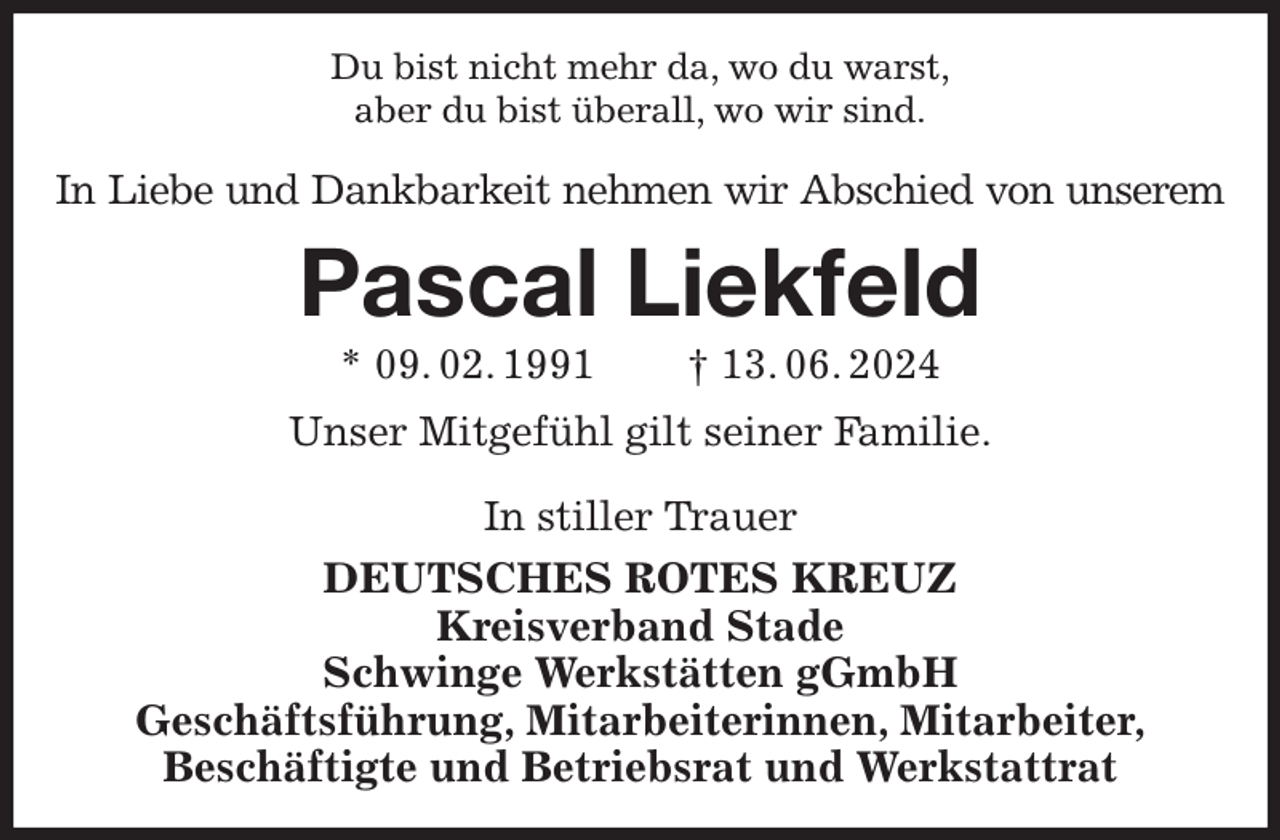 <p>Du bist nicht mehr da, wo du warst,<br />aber du bist überall, wo wir sind.<br />In Liebe und Dankbarkeit nehmen wir Abschied von unserem<br />Pascal Liekfeld<br />* 09. 02. 1991 † 13. 06. 2024<br />Unser Mitgefühl gilt seiner Familie.</p><p>In stiller Trauer<br />DEUTSCHES ROTES KREUZ<br />Kreisverband Stade<br />Schwinge Werkstätten gGmbH<br />Geschäftsführung, Mitarbeiterinnen, Mitarbeiter,<br />Beschäftigte und Betriebsrat und Werkstattrat</p>