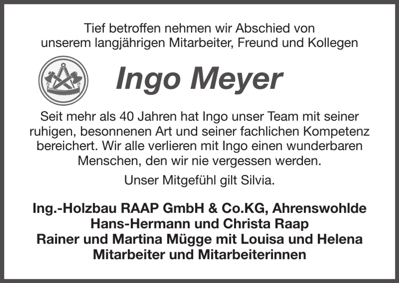 <p>Tief betroffen nehmen wir Abschied von<br />unserem langjährigen Mitarbeiter, Freund und Kollegen<br />Ingo Meyer<br />Seit mehr als 40 Jahren hat Ingo unser Team mit seiner<br />ruhigen, besonnenen Art und seiner fachlichen Kompetenz bereichert. Wir alle verlieren mit Ingo einen wunderbaren Menschen, den wir nie vergessen werden.<br />Unser Mitgefühl gilt Silvia.<br />Ing.-Holzbau RAAP GmbH &amp; Co.KG, Ahrenswohlde<br />Hans-Hermann und Christa Raap<br />Rainer und Martina Mügge mit Louisa und Helena<br />Mitarbeiter und Mitarbeiterinnen</p>