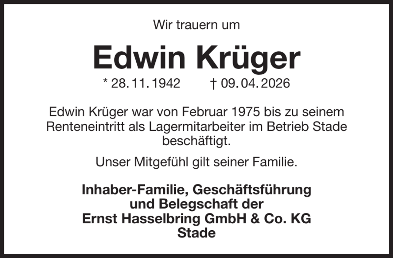<p>Wir trauern um<br />Edwin Krüger<br />* 28. 11. 1942 † 09. 04. 2026<br />Edwin Krüger war von Februar 1975 bis zu seinem<br />Renteneintritt als Lagermitarbeiter im Betrieb Stade<br />beschäftigt.<br />Unser Mitgefühl gilt seiner Familie.<br />Inhaber-Familie, Geschäftsführung<br />und Belegschaft der<br />Ernst Hasselbring GmbH &amp; Co. KG<br />Stade</p>