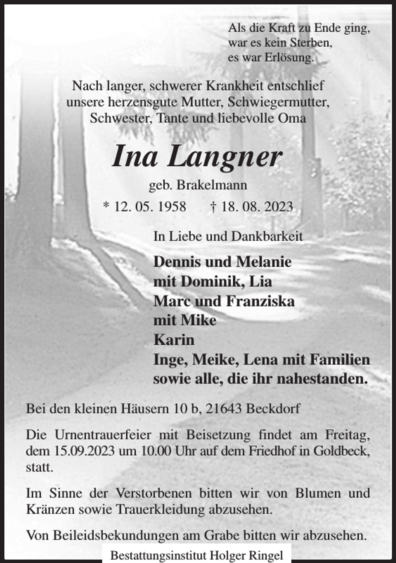 <p>Als die Kraft zu Ende ging,<br />war es kein Sterben,<br />es war Erlösung.<br />Nach langer, schwerer Krankheit entschlief<br />unsere herzensgute Mutter, Schwiegermutter,<br />Schwester, Tante und liebevolle Oma<br />Ina Langner<br />geb. Brakelmann<br />* 12. 05. 1958 † 18. 08. 2023<br />In Liebe und Dankbarkeit<br />Dennis und Melanie<br />mit Dominik, Lia<br />Marc und Franziska<br />mit Mike<br />Karin<br />Inge, Meike, Lena mit Familien<br />sowie alle, die ihr nahestanden.<br />Bei den kleinen Häusern 10 b, 21643 Beckdorf<br />Die Urnentrauerfeier mit Beisetzung findet am Freitag, dem 15.09.2023 um 10.00 Uhr auf dem Friedhof in Goldbeck, statt.<br />Im Sinne der Verstorbenen bitten wir von Blumen und Kränzen sowie Trauerkleidung abzusehen.<br />Von Beileidsbekundungen am Grabe bitten wir abzusehen.<br />Bestattungsinstitut Holger Ringel</p>