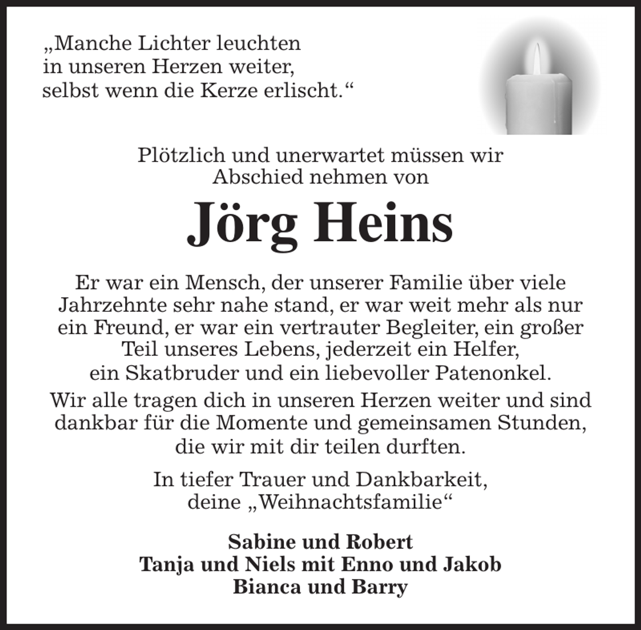 <p>„Manche Lichter leuchten<br />in unseren Herzen weiter,<br />selbst wenn die Kerze erlischt.“<br />Plötzlich und unerwartet müssen wir<br />Abschied nehmen von<br />Jörg Heins<br />Er war ein Mensch, der unserer Familie über viele<br />Jahrzehnte sehr nahe stand, er war weit mehr als nur ein Freund, er war ein vertrauter Begleiter, ein großer Teil unseres Lebens, jederzeit ein Helfer,<br />ein Skatbruder und ein liebevoller Patenonkel.<br />Wir alle tragen dich in unseren Herzen weiter und sind dankbar für die Momente und gemeinsamen Stunden,<br />die wir mit dir teilen durften.<br />In tiefer Trauer und Dankbarkeit,<br />deine „Weihnachtsfamilie“<br />Sabine und Robert<br />Tanja und Niels mit Enno und Jakob<br />Bianca und Barry</p>