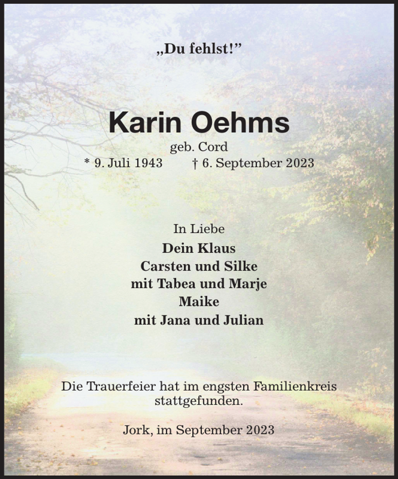 <p>„Du fehlst!”<br />Karin Oehms<br />geb. Cord<br />* 9. Juli 1943 † 6. September 2023<br />In Liebe<br />Dein Klaus<br />Carsten und Silke<br />mit Tabea und Marje<br />Maike<br />mit Jana und Julian<br />Die Trauerfeier hat im engsten Familienkreis<br />stattgefunden.</p><p>Jork, im September 2023</p>