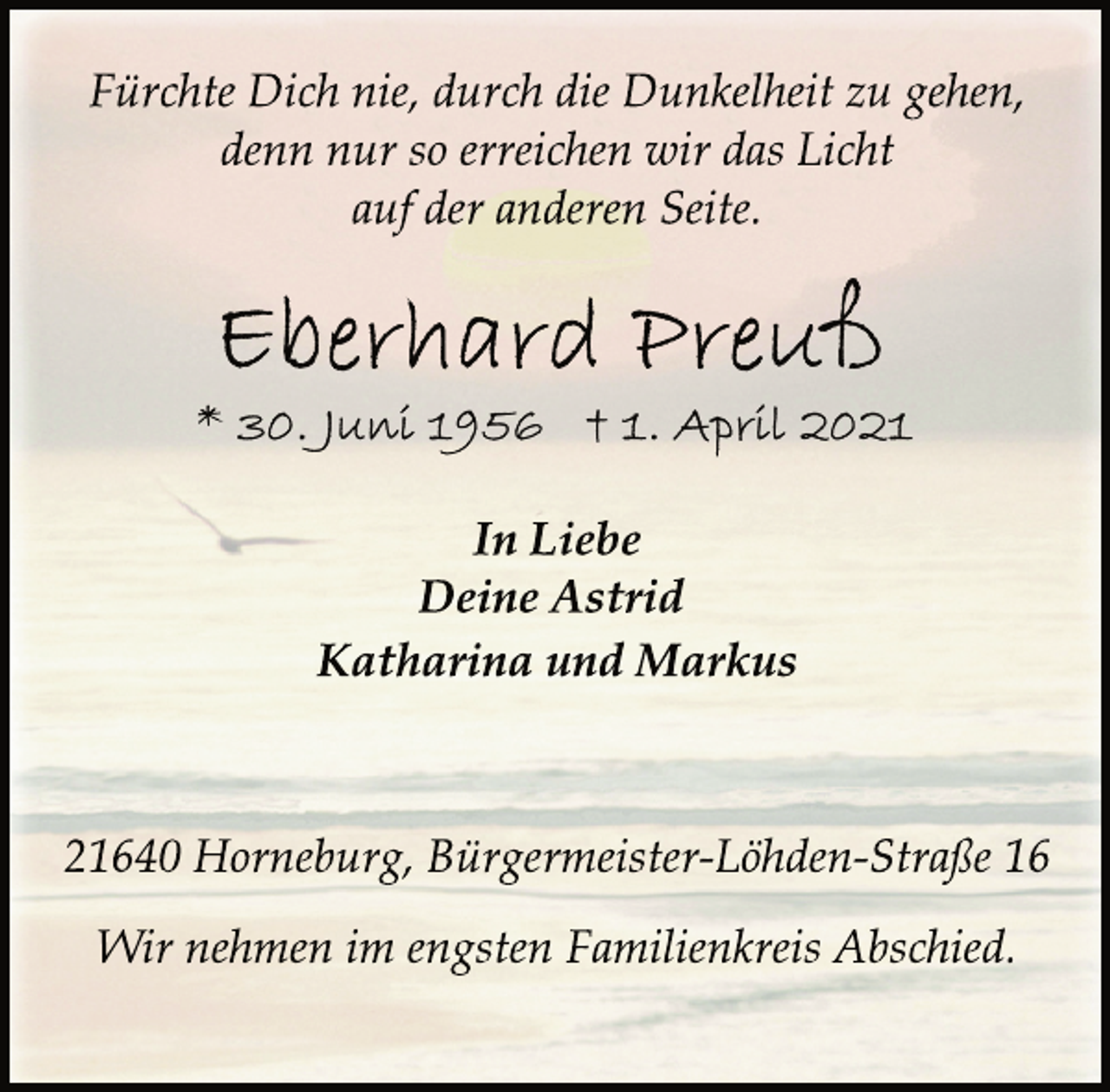 <p>Fürchte Dich nie, durch die Dunkelheit zu gehen,</p>
<p>denn nur so erreichen wir das Licht<br />auf der anderen Seite.</p>
<p>Eberhard Preuß<br />* 30. Juni 1956 + 1. April 2021</p>
<p>In Liebe<br />Deine Astrid<br />Katharina und Markus</p>
<p>21640 Horneburg, Bürgermeister-Löhden-Straße 16</p>
<p>Wir nehmen im engsten Familienkreis Abschied.</p>