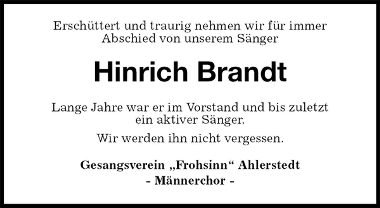<p>Erschüttert und traurig nehmen wir für immer<br />Abschied von unserem Sänger<br />Hinrich Brandt<br />Lange Jahre war er im Vorstand und bis zuletzt<br />ein aktiver Sänger.<br />Wir werden ihn nicht vergessen.<br />Gesangsverein „Frohsinn“ Ahlerstedt<br />- Männerchor -</p>
