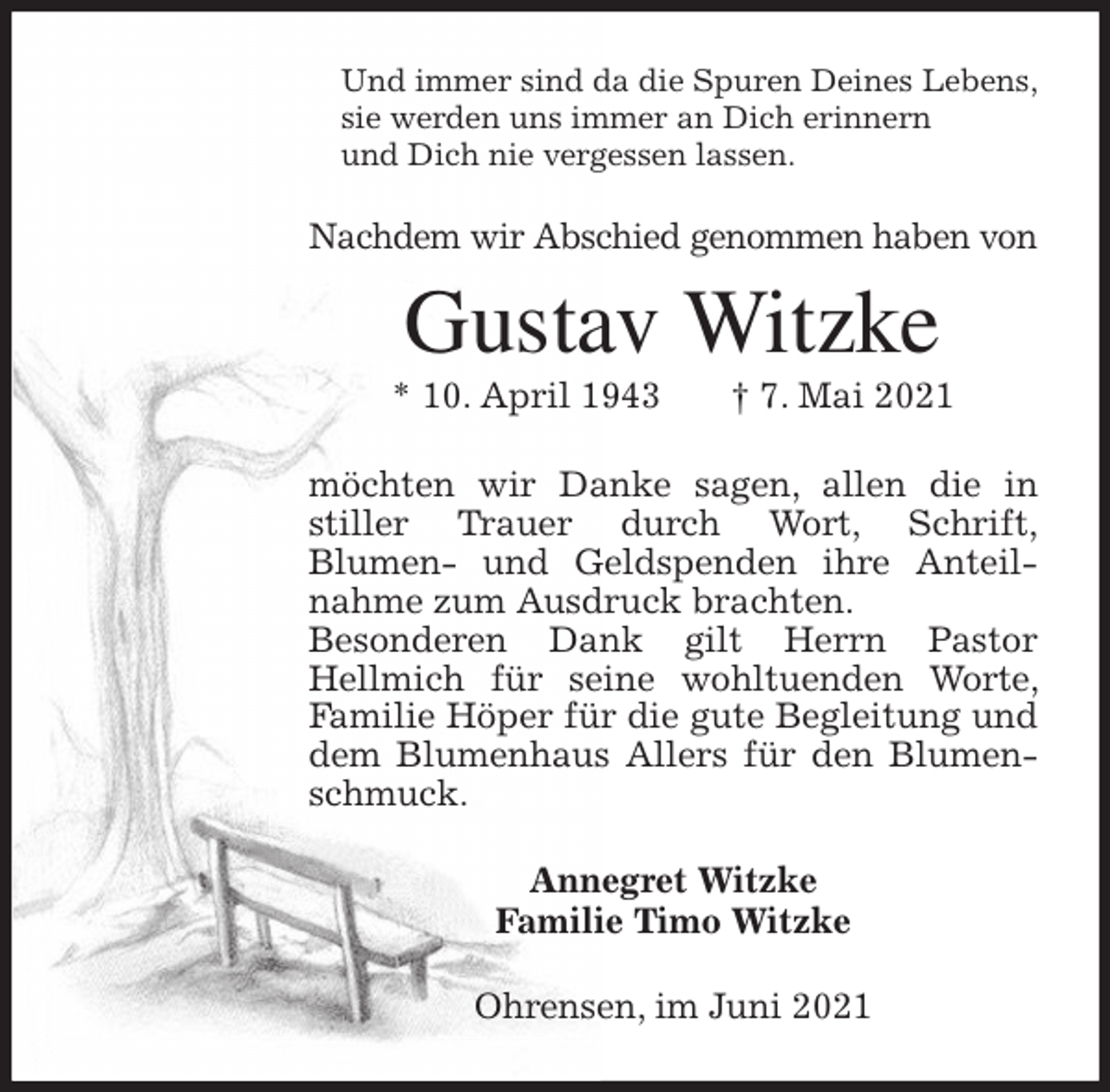<p>Und immer sind da die Spuren Deines Lebens,<br />sie werden uns immer an Dich erinnern<br />und Dich nie vergessen lassen.<br />Nachdem wir Abschied genommen haben von<br />Gustav Witzke<br />* 10. April 1943 † 7. Mai 2021<br />möchten wir Danke sagen, allen die in stiller Trauer durch Wort, Schrift,<br />Blumen- und Geldspenden ihre Anteilnahme zum Ausdruck brachten.<br />Besonderen Dank gilt Herrn Pastor<br />Hellmich für seine wohltuenden Worte, Familie Höper für die gute Begleitung und dem Blumenhaus Allers für den Blumenschmuck.<br />Annegret Witzke<br />Familie Timo Witzke<br />Ohrensen, im Juni 2021</p>