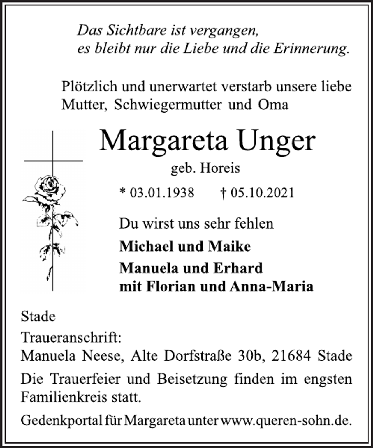 <p>Das Sichtbare ist vergangen,<br />es bleibt nur die Liebe und die Erinnerung.<br />Plötzlich und unerwartet verstarb unsere liebe<br />Mutter, Schwiegermutter und Oma<br />Margareta Unger<br />geb. Horeis<br />* 03.01.1938 † 05.10.2021<br />Du wirst uns sehr fehlen<br />Michael und Maike<br />Manuela und Erhard<br />mit Florian und Anna-Maria<br />Stade<br />Traueranschrift:<br />Manuela Neese, Alte Dorfstraße 30b, 21684 Stade<br />Die Trauerfeier und Beisetzung finden im engsten<br />Familienkreis statt.<br />GedenkportalfürMargaretaunterwww.queren-sohn.de.</p>