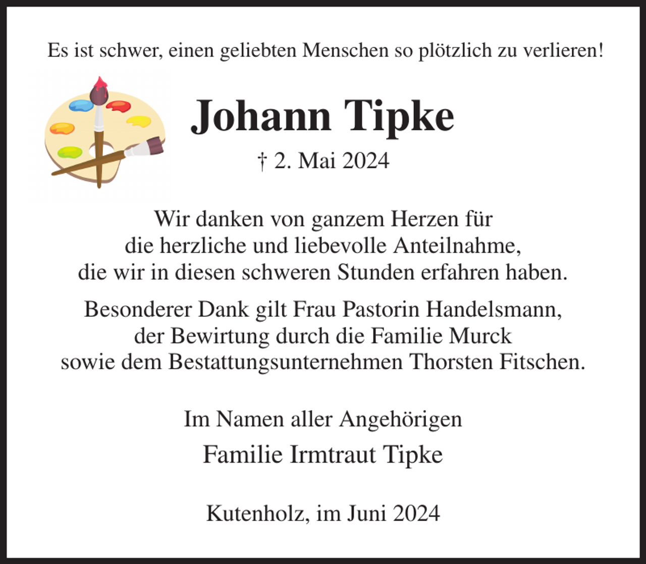<p>Es ist schwer, einen geliebten Menschen so plötzlich zu verlieren!<br />Johann Tipke<br />† 2. Mai 2024<br />Wir danken von ganzem Herzen für<br />die herzliche und liebevolle Anteilnahme,<br />die wir in diesen schweren Stunden erfahren haben.<br />Besonderer Dank gilt Frau Pastorin Handelsmann,<br />der Bewirtung durch die Familie Murck<br />sowie dem Bestattungsunternehmen Thorsten Fitschen.<br />Im Namen aller Angehörigen<br />Familie Irmtraut Tipke<br />Kutenholz, im Juni 2024</p>