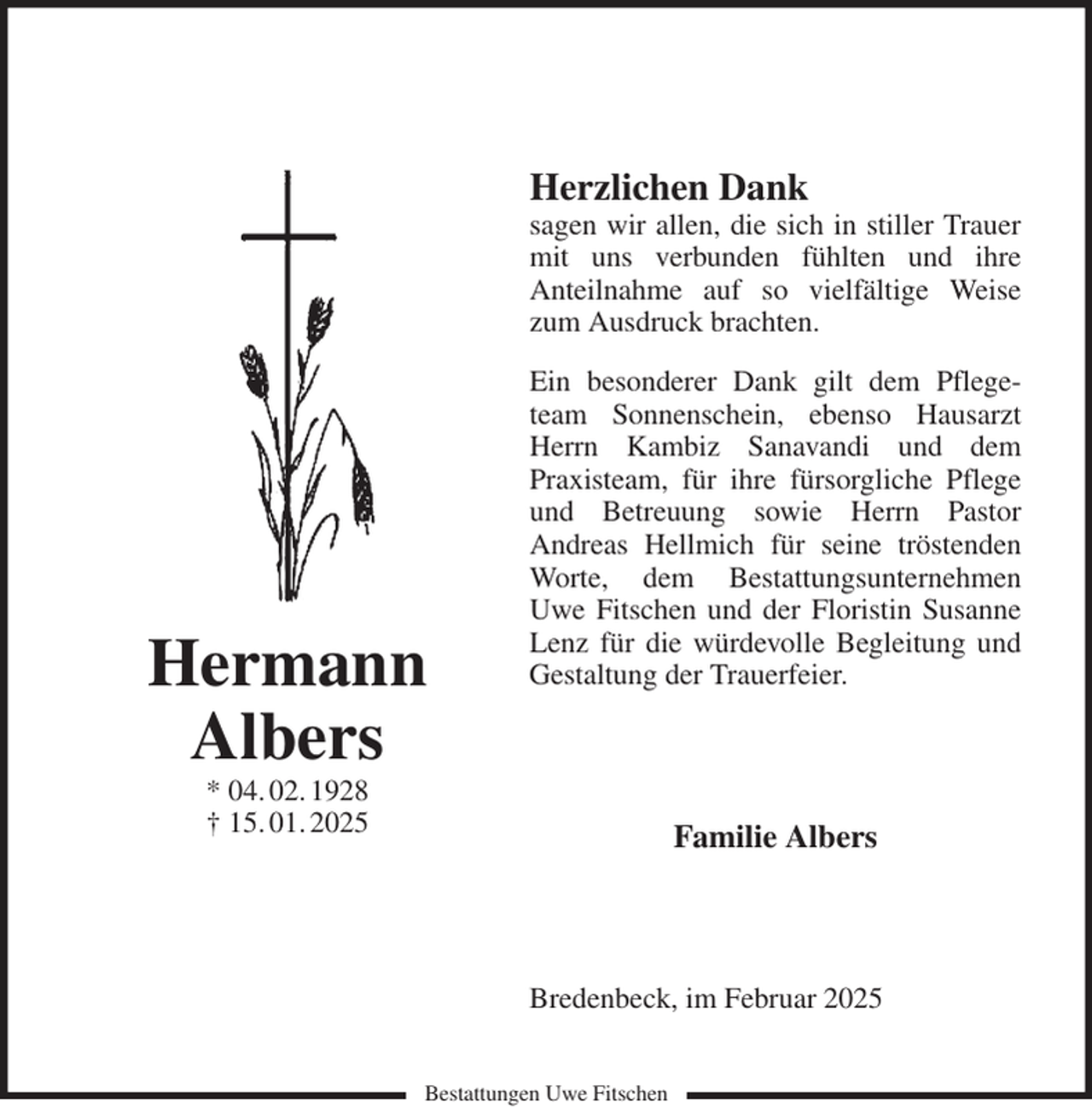 <p>Herzlichen Dank<br />sagen wir allen, die sich in stiller Trauer mit uns verbunden fühlten und ihre<br />Anteilnahme auf so vielfältige Weise zum Ausdruck brachten.<br />Ein besonderer Dank gilt dem Pflegeteam Sonnenschein, ebenso Hausarzt Herrn Kambiz Sanavandi und dem<br />Praxisteam, für ihre fürsorgliche Pflege und Betreuung sowie Herrn Pastor<br />Andreas Hellmich für seine tröstenden Worte, dem Bestattungsunternehmen Uwe Fitschen und der Floristin Susanne Lenz für die würdevolle Begleitung und Gestaltung der Trauerfeier.<br />Familie Albers<br />Bredenbeck, im Februar 2025<br />Hermann<br />Albers<br />* 04. 02. 1928<br />† 15. 01. 2025<br />Bestattungen Uwe Fitschen</p>