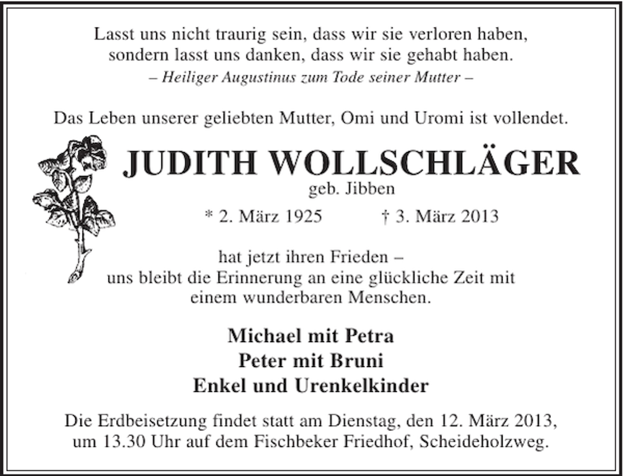 <p>Lasst uns nicht traurig sein, dass wir sie verloren haben,<br />sondern lasst uns danken, dass wir sie gehabt haben.<br />– Heiliger Augustinus zum Tode seiner Mutter –</p><p>Das Leben unserer geliebten Mutter, Omi und Uromi ist vollendet.</p><p>JUDITH WOLLSCHLÄGER<br />geb. Jibben<br />* 2. März 1925<br />† 3. März 2013<br />hat jetzt ihren Frieden –<br />uns bleibt die Erinnerung an eine glückliche Zeit mit<br />einem wunderbaren Menschen.</p><p>Michael mit Petra<br />Peter mit Bruni<br />Enkel und Urenkelkinder<br />Die Erdbeisetzung findet statt am Dienstag, den 12. März 2013,<br />um 13.30 Uhr auf dem Fischbeker Friedhof, Scheideholzweg.</p>