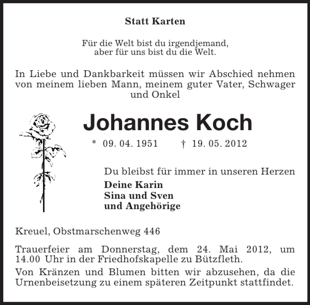 <p>Statt Karten<br />Für die Welt bist du irgendjemand,<br />aber für uns bist du die Welt.</p><p>In Liebe und Dankbarkeit müssen wir Abschied nehmen<br />von meinem lieben Mann, meinem guter Vater, Schwager<br />und Onkel</p><p>Johannes Koch<br />* 09. 04. 1951</p><p>† 19. 05. 2012</p><p>Du bleibst für immer in unseren Herzen<br />Deine Karin<br />Sina und Sven<br />und Angehörige<br />Kreuel, Obstmarschenweg 446<br />Trauerfeier am Donnerstag, dem 24. Mai 2012, um<br />14.00 Uhr in der Friedhofskapelle zu Bützfleth.<br />Von Kränzen und Blumen bitten wir abzusehen, da die<br />Urnenbeisetzung zu einem späteren Zeitpunkt stattfindet.</p>