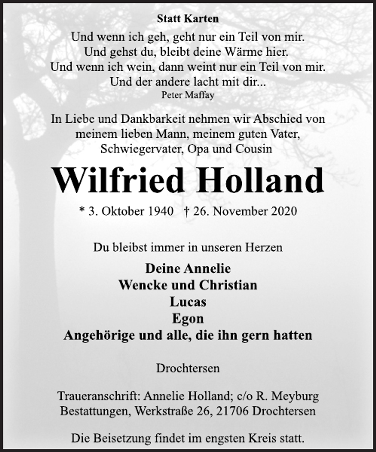 <p>Statt Karten<br />Und wenn ich geh, geht nur ein Teil von mir.<br />Und gehst du, bleibt deine Wärme hier.<br />Und wenn ich wein, dann weint nur ein Teil von mir.<br />Und der andere lacht mit dir...<br />Peter Maffay<br />In Liebe und Dankbarkeit nehmen wir Abschied von<br />meinem lieben Mann, meinem guten Vater,<br />Schwiegervater, Opa und Cousin<br />Wilfried Holland<br />* 3. Oktober 1940 † 26. November 2020<br />Du bleibst immer in unseren Herzen<br />Deine Annelie<br />Wencke und Christian<br />Lucas<br />Egon<br />Angehörige und alle, die ihn gern hatten<br />Drochtersen<br />Traueranschrift: Annelie Holland; c/o R. Meyburg<br />Bestattungen, Werkstraße 26, 21706 Drochtersen<br />Die Beisetzung findet im engsten Kreis statt.</p>