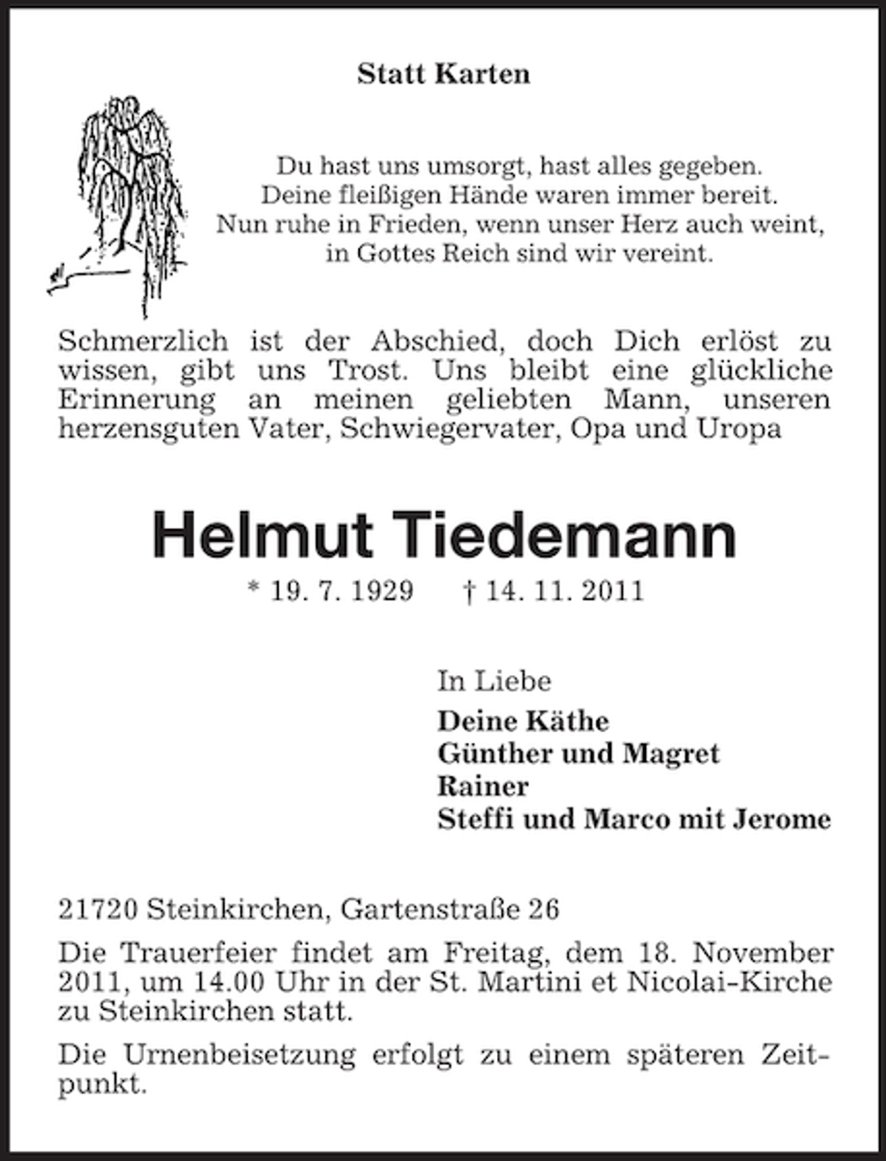 <p>Statt Karten<br />Du hast uns umsorgt, hast alles gegeben.<br />Deine fleißigen Hände waren immer bereit.<br />Nun ruhe in Frieden, wenn unser Herz auch weint,<br />in Gottes Reich sind wir vereint.</p><p>Schmerzlich ist der Abschied, doch Dich erlöst zu<br />wissen, gibt uns Trost. Uns bleibt eine glückliche<br />Erinnerung an meinen geliebten Mann, unseren<br />herzensguten Vater, Schwiegervater, Opa und Uropa</p><p>Helmut Tiedemann<br />* 19. 7. 1929</p><p>† 14. 11. 2011<br />In Liebe<br />Deine Käthe<br />Günther und Magret<br />Rainer<br />Steffi und Marco mit Jerome</p><p>21720 Steinkirchen, Gartenstraße 26<br />Die Trauerfeier findet am Freitag, dem 18. November<br />2011, um 14.00 Uhr in der St. Martini et Nicolai-Kirche<br />zu Steinkirchen statt.<br />Die Urnenbeisetzung erfolgt zu einem späteren Zeitpunkt.</p>