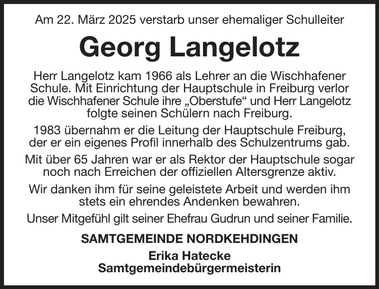<p>Am 22. März 2025 verstarb unser ehemaliger Schulleiter<br />Georg Langelotz<br />Herr Langelotz kam 1966 als Lehrer an die Wischhafener Schule. Mit Einrichtung der Hauptschule in Freiburg verlor die Wischhafener Schule ihre „Oberstufe“ und Herr Langelotz folgte seinen Schülern nach Freiburg.<br />1983 übernahm er die Leitung der Hauptschule Freiburg, der er ein eigenes Profil innerhalb des Schulzentrums gab.<br />Mit über 65 Jahren war er als Rektor der Hauptschule sogar noch nach Erreichen der offiziellen Altersgrenze aktiv.<br />Wir danken ihm für seine geleistete Arbeit und werden ihm stets ein ehrendes Andenken bewahren.<br />Unser Mitgefühl gilt seiner Ehefrau Gudrun und seiner Familie.<br />SAMTGEMEINDE NORDKEHDINGEN<br />Erika Hatecke<br />Samtgemeindebürgermeisterin</p>