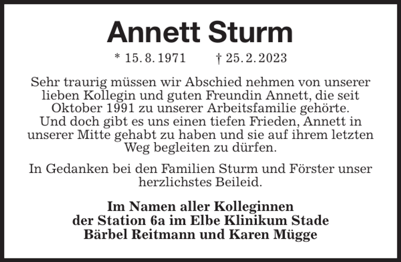<p>Annett Sturm<br />* 15. 8. 1971 † 25. 2. 2023<br />Sehr traurig müssen wir Abschied nehmen von unserer lieben Kollegin und guten Freundin Annett, die seit<br />Oktober 1991 zu unserer Arbeitsfamilie gehörte.<br />Und doch gibt es uns einen tiefen Frieden, Annett in<br />unserer Mitte gehabt zu haben und sie auf ihrem letzten Weg begleiten zu dürfen.<br />In Gedanken bei den Familien Sturm und Förster unser herzlichstes Beileid.<br />Im Namen aller Kolleginnen<br />der Station 6a im Elbe Klinikum Stade<br />Bärbel Reitmann und Karen Mügge</p>