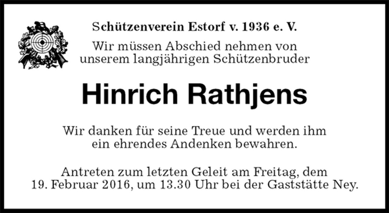 <p>Schützenverein Estorf v. 1936 e. V.<br />Wir müssen Abschied nehmen von<br />unserem langjährigen Schützenbruder<br />Hinrich Rathjens<br />Wir danken für seine Treue und werden ihm<br />ein ehrendes Andenken bewahren.<br />Antreten zum letzten Geleit am Freitag, dem<br />19. Februar 2016, um 13.30 Uhr bei der Gaststätte Ney.</p>