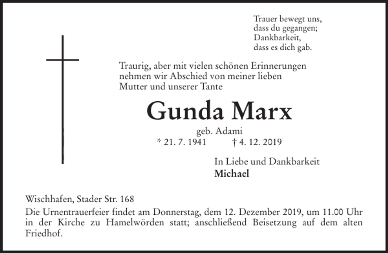 <p>Trauer bewegt uns,<br />dass du gegangen;<br />Dankbarkeit,<br />dass es dich gab.<br />Traurig, aber mit vielen schönen Erinnerungen<br />nehmen wir Abschied von meiner lieben<br />Mutter und unserer Tante<br />Gunda Marx<br />geb. Adami<br />* 21. 7. 1941 † 4. 12. 2019<br />In Liebe und Dankbarkeit<br />Michael<br />Wischhafen, Stader Str. 168<br />Die Urnentrauerfeier findet am Donnerstag, dem 12. Dezember 2019, um 11.00 Uhr<br />in der Kirche zu Hamelwörden statt; anschließend Beisetzung auf dem alten<br />Friedhof.</p>