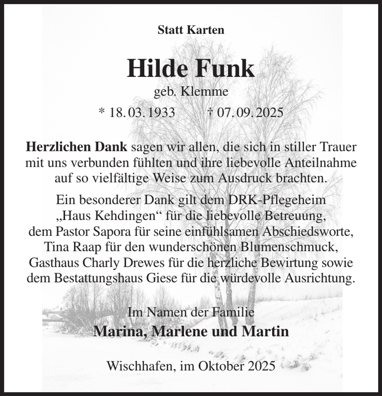 <p>Statt Karten<br />Hilde Funk<br />geb. Klemme<br />* 18. 03. 1933 † 07. 09. 2025<br />Herzlichen Dank sagen wir allen, die sich in stiller Trauer mit uns verbunden fühlten und ihre liebevolle Anteilnahme auf so vielfältige Weise zum Ausdruck brachten.<br />Ein besonderer Dank gilt dem DRK-Pflegeheim<br />„Haus Kehdingen“ für die liebevolle Betreuung,<br />dem Pastor Sapora für seine einfühlsamen Abschiedsworte,<br />Tina Raap für den wunderschönen Blumenschmuck,<br />Gasthaus Charly Drewes für die herzliche Bewirtung sowie dem Bestattungshaus Giese für die würdevolle Ausrichtung.<br />Im Namen der Familie<br />Marina, Marlene und Martin<br />Wischhafen, im Oktober 2025</p>