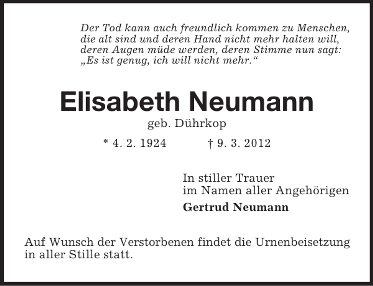 <p>Der Tod kann auch freundlich kommen zu Menschen,<br />die alt sind und deren Hand nicht mehr halten will,<br />deren Augen müde werden, deren Stimme nun sagt:<br />„Es ist genug, ich will nicht mehr.“</p><p>Elisabeth Neumann<br />geb. Dührkop<br />* 4. 2. 1924</p><p>† 9. 3. 2012<br />In stiller Trauer<br />im Namen aller Angehörigen<br />Gertrud Neumann</p><p>Auf Wunsch der Verstorbenen findet die Urnenbeisetzung<br />in aller Stille statt.</p>